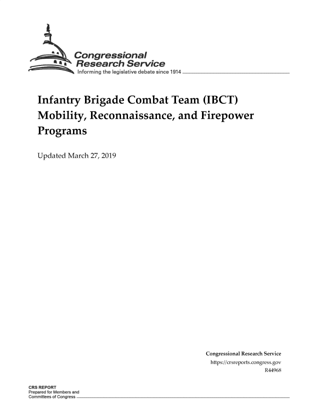 handle is hein.crs/govypc0001 and id is 1 raw text is: 






         Congressional
       SResearch Service
 ~~~ ~Informing the legislalive debate since 1914 __________________



 Infantry  Brigade Combat Team (IBCT)

 Mobility,   Reconnaissance, and Firepower

 Programs


Updated March 27, 2019


Congressional Research Service
https://crsreports.congress.gov
              R44968


CRS REPORT
P e ed Memb rs and
Commiti a g e -.


