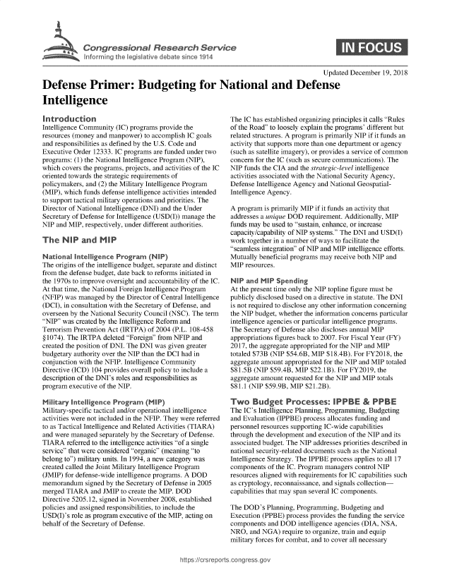 handle is hein.crs/govyvs0001 and id is 1 raw text is: 





             Coresoa Resarc Service


                                                                                      Updated December  19, 2018

Defense Primer: Budgeting for National and Defense

Intelligence


Introduction
Intelligence Community (IC) programs provide the
resources (money and manpower) to accomplish IC goals
and responsibilities as defined by the U.S. Code and
Executive Order 12333. IC programs are funded under two
programs: (1) the National Intelligence Program (NIP),
which covers the programs, projects, and activities of the IC
oriented towards the strategic requirements of
policymakers, and (2) the Military Intelligence Program
(MIP), which funds defense intelligence activities intended
to support tactical military operations and priorities. The
Director of National Intelligence (DNI) and the Under
Secretary of Defense for Intelligence (USD(I)) manage the
NIP and MIP, respectively, under different authorities.

The   NIP   and   MIP

National  Intelligence Program   (NIP)
The origins of the intelligence budget, separate and distinct
from the defense budget, date back to reforms initiated in
the 1970s to improve oversight and accountability of the IC.
At that time, the National Foreign Intelligence Program
(NFIP) was managed  by the Director of Central Intelligence
(DCI), in consultation with the Secretary of Defense, and
overseen by the National Security Council (NSC). The term
NIP was created by the Intelligence Reform and
Terrorism Prevention Act (IRTPA) of 2004 (P.L. 108-458
§ 1074). The IRTPA deleted Foreign from NFIP and
created the position of DNI. The DNI was given greater
budgetary authority over the NIP than the DCI had in
conjunction with the NFIP. Intelligence Community
Directive (ICD) 104 provides overall policy to include a
description of the DNI's roles and responsibilities as
program executive of the NIP.

Military Intelligence Program   (MIP)
Military-specific tactical and/or operational intelligence
activities were not included in the NFIP. They were referred
to as Tactical Intelligence and Related Activities (TIARA)
and were managed  separately by the Secretary of Defense.
TIARA   referred to the intelligence activities of a single
service that were considered organic (meaning to
belong to) military units. In 1994, a new category was
created called the Joint Military Intelligence Program
(JMIP) for defense-wide intelligence programs. A DOD
memorandum   signed by the Secretary of Defense in 2005
merged TIARA   and JMIP to create the MIP. DOD
Directive 5205.12, signed in November 2008, established
policies and assigned responsibilities, to include the
USD(I)'s role as program executive of the MIP, acting on
behalf of the Secretary of Defense.


The IC has established organizing principles it calls Rules
of the Road to loosely explain the programs' different but
related structures. A program is primarily NIP if it funds an
activity that supports more than one department or agency
(such as satellite imagery), or provides a service of common
concern for the IC (such as secure communications). The
NIP funds the CIA and the strategic-level intelligence
activities associated with the National Security Agency,
Defense Intelligence Agency and National Geospatial-
Intelligence Agency.

A program is primarily MIP if it funds an activity that
addresses a unique DOD requirement. Additionally, MIP
funds may be used to sustain, enhance, or increase
capacity/capability of NIP systems. The DNI and USD(I)
work together in a number of ways to facilitate the
seamless integration of NIP and MIP intelligence efforts.
Mutually beneficial programs may receive both NIP and
MIP  resources.

NIP  and MIP  Spending
At the present time only the NIP topline figure must be
publicly disclosed based on a directive in statute. The DNI
is not required to disclose any other information concerning
the NIP budget, whether the information concerns particular
intelligence agencies or particular intelligence programs.
The Secretary of Defense also discloses annual MIP
appropriations figures back to 2007. For Fiscal Year (FY)
2017, the aggregate appropriated for the NIP and MIP
totaled $73B (NIP $54.6B, MIP $18.4B). For FY2018, the
aggregate amount appropriated for the NIP and MIP totaled
$81.5B (NIP $59.4B, MIP $22.1B). For FY2019, the
aggregate amount requested for the NIP and MIP totals
$81.1 (NIP $59.9B, MIP $21.2B).

Two Budget Processes: IPPBE                 PPBE
The IC's Intelligence Planning, Programming, Budgeting
and Evaluation (IPPBE) process allocates funding and
personnel resources supporting IC-wide capabilities
through the development and execution of the NIP and its
associated budget. The NIP addresses priorities described in
national security-related documents such as the National
Intelligence Strategy. The IPPBE process applies to all 17
components  of the IC. Program managers control NIP
resources aligned with requirements for IC capabilities such
as cryptology, reconnaissance, and signals collection-
capabilities that may span several IC components.

The DOD's  Planning, Programming, Budgeting and
Execution (PPBE) process provides the funding the service
components  and DOD  intelligence agencies (DIA, NSA,
NRO,  and NGA)  require to organize, train and equip
military forces for combat, and to cover all necessary


https://crsreports.congress go


