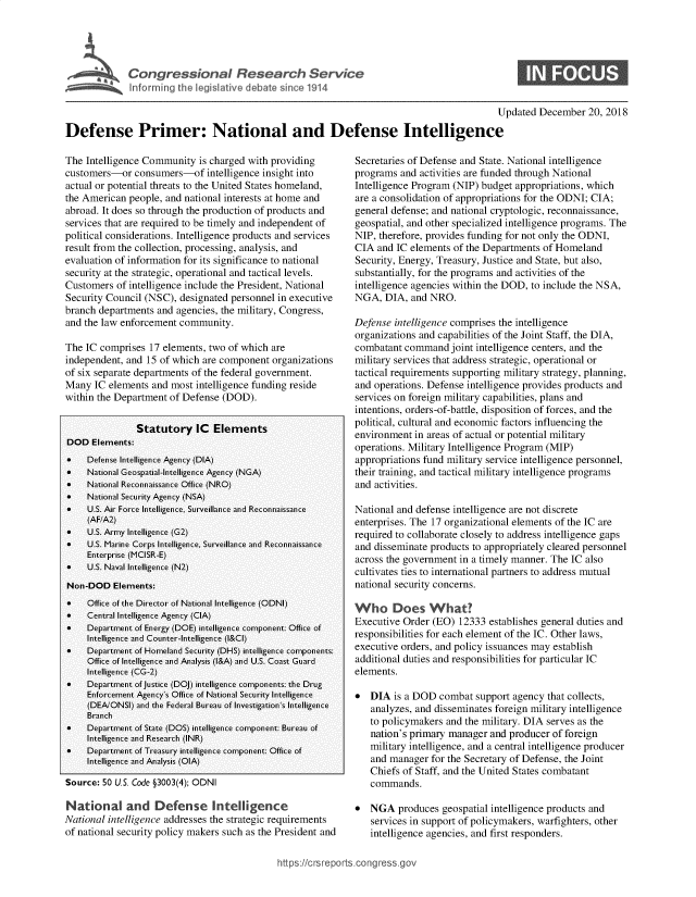 handle is hein.crs/govyvt0001 and id is 1 raw text is: 




    Con ressional Resear h Service
~   Infon~i N the legi lative debate sii  1914


0


                                                                                           Updated  December  20, 2018

Defense Primer: National and Defense Intelligence


The Intelligence Community  is charged with providing
customers-or   consumers-of   intelligence insight into
actual or potential threats to the United States homeland,
the American people, and national interests at home and
abroad. It does so through the production of products and
services that are required to be timely and independent of
political considerations. Intelligence products and services
result from the collection, processing, analysis, and
evaluation of information for its significance to national
security at the strategic, operational and tactical levels.
Customers  of intelligence include the President, National
Security Council (NSC), designated personnel in executive
branch departments and agencies, the military, Congress,
and the law enforcement community.

The IC comprises  17 elements, two of which are
independent, and 15 of which are component  organizations
of six separate departments of the federal government.
Many  IC elements and most  intelligence funding reside
within the Department of Defense (DOD).


               Statutory IC Elements
DOD   Elements:
*    Defense Intelligence Agency (DIA)
*    National Geospatial-Intelligence Agency (NGA)
*    National Reconnaissance Office (NRO)
*    National Security Agency (NSA)
*    U.S. Air Force Intelligence, Surveillance and Reconnaissance
     (AF/A2)
*    U.S. Army Intelligence (G2)
*    U.S. Marine Corps Intelligence, Surveillance and Reconnaissance
     Enterprise (MCISR-E)
*    U.S. Naval Intelligence (N2)
Non-DOD   Elements:
*    Office of the Director of National Intelligence (ODNI)
*    Central Intelligence Agency (CIA)
*    Department of Energy (DOE) intelligence component: Office of
     Intelligence and Counter-Intelligence (I&CI)
*    Department of Homeland Security (DHS) intelligence components:
     Office of Intelligence and Analysis (I&A) and U.S. Coast Guard
     Intelligence (CG-2)
*    Department of Justice (DOJ) intelligence components: the Drug
     Enforcement Agency's Office of National Security Intelligence
     (DEA/ONSI) and the Federal Bureau of Investigation's Intelligence
     Branch
*    Department of State (DOS) intelligence component: Bureau of
     Intelligence and Research (INR)
*    Department of Treasury intelligence component: Office of
     Intelligence and Analysis (OIA)

Source: 50 U.S. Code §3003(4); ODNI

Nat   onal   and   Defense Intelligence
National intelligence addresses the strategic requirements
of national security policy makers such as the President and


Secretaries of Defense and State. National intelligence
programs  and activities are funded through National
Intelligence Program (NIP) budget appropriations, which
are a consolidation of appropriations for the ODNI; CIA;
general defense; and national cryptologic, reconnaissance,
geospatial, and other specialized intelligence programs. The
NIP, therefore, provides funding for not only the ODNI,
CIA  and IC elements of the Departments of Homeland
Security, Energy, Treasury, Justice and State, but also,
substantially, for the programs and activities of the
intelligence agencies within the DOD, to include the NSA,
NGA,  DIA,  and NRO.

Defense intelligence comprises the intelligence
organizations and capabilities of the Joint Staff, the DIA,
combatant  command  joint intelligence centers, and the
military services that address strategic, operational or
tactical requirements supporting military strategy, planning,
and operations. Defense intelligence provides products and
services on foreign military capabilities, plans and
intentions, orders-of-battle, disposition of forces, and the
political, cultural and economic factors influencing the
environment  in areas of actual or potential military
operations. Military Intelligence Program (MIP)
appropriations fund military service intelligence personnel,
their training, and tactical military intelligence programs
and activities.

National and defense intelligence are not discrete
enterprises. The 17 organizational elements of the IC are
required to collaborate closely to address intelligence gaps
and disseminate products to appropriately cleared personnel
across the government in a timely manner. The IC also
cultivates ties to international partners to address mutual
national security concerns.

Who Does What?
Executive Order (EO)  12333 establishes general duties and
responsibilities for each element of the IC. Other laws,
executive orders, and policy issuances may establish
additional duties and responsibilities for particular IC
elements.

*  DIA  is a DOD  combat support agency  that collects,
   analyzes, and disseminates foreign military intelligence
   to policymakers and the military. DIA serves as the
   nation's primary manager and producer  of foreign
   military intelligence, and a central intelligence producer
   and manager  for the Secretary of Defense, the Joint
   Chiefs of Staff, and the United States combatant
   commands.

*  NGA   produces geospatial intelligence products and
   services in support of policymakers, warfighters, other
   intelligence agencies, and first responders.


ittps://crsreports ong ress


