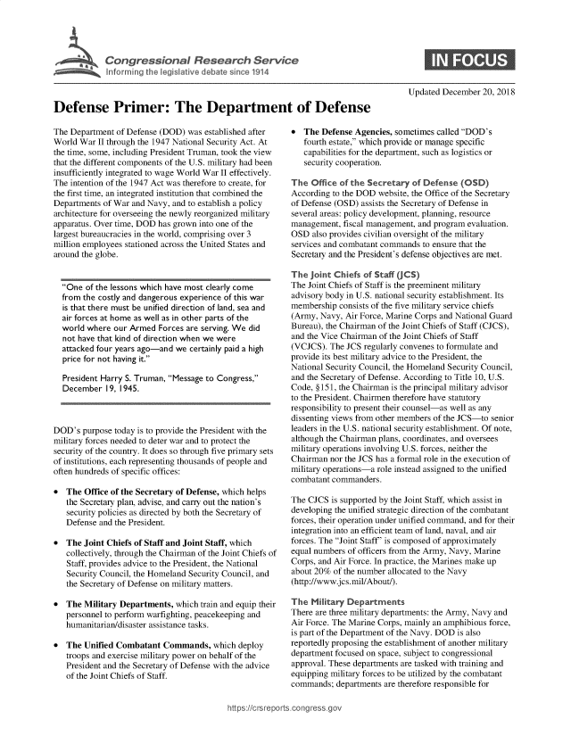 handle is hein.crs/govyvx0001 and id is 1 raw text is: 









Defense Primer: The Department of Defense


The Department  of Defense (DOD) was established after
World War  II through the 1947 National Security Act. At
the time, some, including President Truman, took the view
that the different components of the U.S. military had been
insufficiently integrated to wage World War II effectively.
The intention of the 1947 Act was therefore to create, for
the first time, an integrated institution that combined the
Departments of War and Navy, and to establish a policy
architecture for overseeing the newly reorganized military
apparatus. Over time, DOD has grown into one of the
largest bureaucracies in the world, comprising over 3
million employees stationed across the United States and
around the globe.


  One  of the lessons which have most clearly come
  from the costly and dangerous experience of this war
  is that there must be unified direction of land, sea and
  air forces at home as well as in other parts of the
  world where  our Armed  Forces are serving. We did
  not have that kind of direction when we were
  attacked four years ago-and we certainly paid a high
  price for not having it.

  President Harry S. Truman, Message to Congress,
  December   19, 1945.



DOD's  purpose today is to provide the President with the
military forces needed to deter war and to protect the
security of the country. It does so through five primary sets
of institutions, each representing thousands of people and
often hundreds of specific offices:

*  The  Office of the Secretary of Defense, which helps
   the Secretary plan, advise, and carry out the nation's
   security policies as directed by both the Secretary of
   Defense and the President.

*  The  Joint Chiefs of Staff and Joint Staff, which
   collectively, through the Chairman of the Joint Chiefs of
   Staff, provides advice to the President, the National
   Security Council, the Homeland Security Council, and
   the Secretary of Defense on military matters.

*  The  Military Departments, which train and equip their
   personnel to perform warfighting, peacekeeping and
   humanitarian/disaster assistance tasks.

*  The  Unified Combatant  Commands,   which deploy
   troops and exercise military power on behalf of the
   President and the Secretary of Defense with the advice
   of the Joint Chiefs of Staff.


Updated December  20, 2018


*  The  Defense Agencies, sometimes called DOD's
   fourth estate, which provide or manage specific
   capabilities for the department, such as logistics or
   security cooperation.

The  Office of the Secretary  of Defense  (OSD)
According to the DOD website, the Office of the Secretary
of Defense (OSD) assists the Secretary of Defense in
several areas: policy development, planning, resource
management,  fiscal management, and program evaluation.
OSD  also provides civilian oversight of the military
services and combatant commands to ensure that the
Secretary and the President's defense objectives are met.

The  joint Chiefs of Staff (JCS)
The Joint Chiefs of Staff is the preeminent military
advisory body in U.S. national security establishment. Its
membership  consists of the five military service chiefs
(Army, Navy, Air Force, Marine Corps and National Guard
Bureau), the Chairman of the Joint Chiefs of Staff (CJCS),
and the Vice Chairman of the Joint Chiefs of Staff
(VCJCS).  The JCS regularly convenes to formulate and
provide its best military advice to the President, the
National Security Council, the Homeland Security Council,
and the Secretary of Defense. According to Title 10, U.S.
Code, §151, the Chairman is the principal military advisor
to the President. Chairmen therefore have statutory
responsibility to present their counsel-as well as any
dissenting views from other members of the JCS-to senior
leaders in the U.S. national security establishment. Of note,
although the Chairman plans, coordinates, and oversees
military operations involving U.S. forces, neither the
Chairman  nor the JCS has a formal role in the execution of
military operations-a role instead assigned to the unified
combatant commanders.

The CJCS  is supported by the Joint Staff, which assist in
developing the unified strategic direction of the combatant
forces, their operation under unified command, and for their
integration into an efficient team of land, naval, and air
forces. The Joint Staff' is composed of approximately
equal numbers of officers from the Army, Navy, Marine
Corps, and Air Force. In practice, the Marines make up
about 20% of the number allocated to the Navy
(http://www.jcs.mil/About/).

The  Military Departments
There are three military departments: the Army, Navy and
Air Force. The Marine Corps, mainly an amphibious force,
is part of the Department of the Navy. DOD is also
reportedly proposing the establishment of another military
department focused on space, subject to congressional
approval. These departments are tasked with training and
equipping military forces to be utilized by the combatant
commands;  departments are therefore responsible for


https:I/crsreports.conc -- -q


