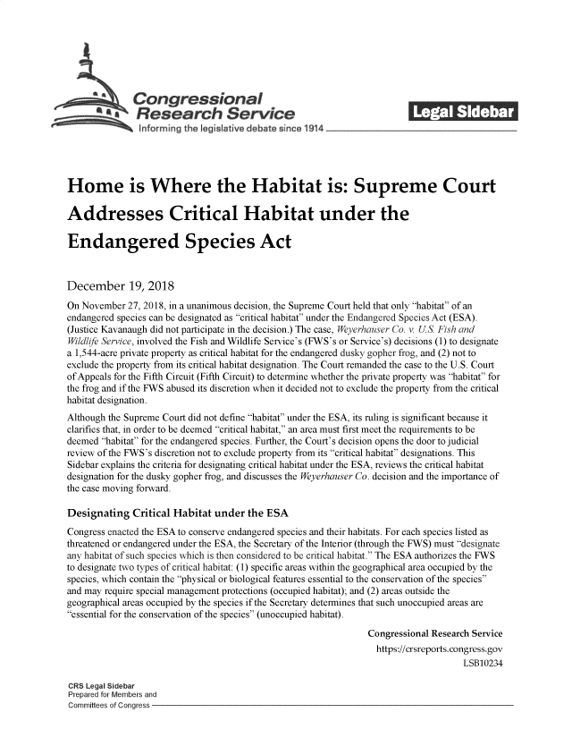 handle is hein.crs/govyxn0001 and id is 1 raw text is: 















Home is Where the Habitat is: Supreme Court

Addresses Critical Habitat under the

Endangered Species Act



December 19, 2018

On November  27, 2018, in a unanimous decision, the Supreme Court held that only habitat of an
endangered species can be designated as critical habitat under the Endangered Species Act (ESA).
(Justice Kavanaugh did not participate in the decision.) The case, Weyerhauser Co. v. US. Fish and
Wildlife Service, involved the Fish and Wildlife Service's (FWS's or Service's) decisions (1) to designate
a 1,544-acre private property as critical habitat for the endangered dusky gopher frog, and (2) not to
exclude the property from its critical habitat designation. The Court remanded the case to the U.S. Court
of Appeals for the Fifth Circuit (Fifth Circuit) to determine whether the private property was habitat for
the frog and if the FWS abused its discretion when it decided not to exclude the property from the critical
habitat designation.
Although the Supreme Court did not define habitat under the ESA, its ruling is significant because it
clarifies that, in order to be deemed critical habitat, an area must first meet the requirements to be
deemed habitat for the endangered species. Further, the Court's decision opens the door to judicial
review of the FWS's discretion not to exclude property from its critical habitat designations. This
Sidebar explains the criteria for designating critical habitat under the ESA, reviews the critical habitat
designation for the dusky gopher frog, and discusses the Weyerhauser Co. decision and the importance of
the case moving forward.

Designating   Critical Habitat under   the ESA
Congress enacted the ESA to conserve endangered species and their habitats. For each species listed as
threatened or endangered under the ESA, the Secretary of the Interior (through the FWS) must designate
any habitat of such species which is then considered to be critical habitat. The ESA authorizes the FWS
to designate two types of critical habitat: (1) specific areas within the geographical area occupied by the
species, which contain the physical or biological features essential to the conservation of the species
and may require special management protections (occupied habitat); and (2) areas outside the
geographical areas occupied by the species if the Secretary determines that such unoccupied areas are
essential for the conservation of the species (unoccupied habitat).

                                                                Congressional Research Service
                                                                  https://crsreports.congress.gov
                                                                                     LSB10234

CRS Legal Sidebar
Prepared for Members and
Committees of Congress


