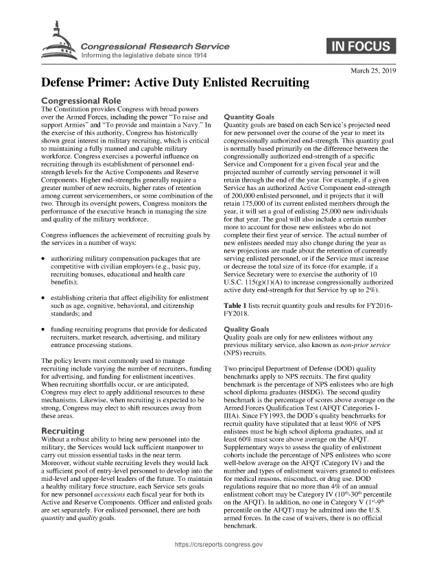handle is hein.crs/govyzc0001 and id is 1 raw text is: 





Cogesoa Resarc Servic


S


March  25, 2019


Defense Primer: Active Duty Enlisted Recruiting


Congressional Role
The Constitution provides Congress with broad powers
over the Armed Forces, including the power To raise and
support Armies and To provide and maintain a Navy. In
the exercise of this authority, Congress has historically
shown  great interest in military recruiting, which is critical
to maintaining a fully manned and capable military
workforce. Congress exercises a powerful influence on
recruiting through its establishment of personnel end-
strength levels for the Active Components and Reserve
Components.  Higher end-strengths generally require a
greater number of new recruits, higher rates of retention
among  current servicemembers, or some combination of the
two. Through its oversight powers, Congress monitors the
performance of the executive branch in managing the size
and quality of the military workforce.

Congress influences the achievement of recruiting goals by
the services in a number of ways:

*  authorizing military compensation packages that are
   competitive with civilian employers (e.g., basic pay,
   recruiting bonuses, educational and health care
   benefits);

*  establishing criteria that affect eligibility for enlistment
   such as age, cognitive, behavioral, and citizenship
   standards; and

*  funding recruiting programs that provide for dedicated
   recruiters, market research, advertising, and military
   entrance processing stations.

The policy levers most commonly used to manage
recruiting include varying the number of recruiters, funding
for advertising, and funding for enlistment incentives.
When  recruiting shortfalls occur, or are anticipated,
Congress may  elect to apply additional resources to these
mechanisms. Likewise, when recruiting is expected to be
strong, Congress may elect to shift resources away from
these areas.

Recruiting
Without a robust ability to bring new personnel into the
military, the Services would lack sufficient manpower to
carry out mission essential tasks in the near term.
Moreover, without stable recruiting levels they would lack
a sufficient pool of entry-level personnel to develop into the
mid-level and upper-level leaders of the future. To maintain
a healthy military force structure, each Service sets goals
for new personnel accessions each fiscal year for both its
Active and Reserve Components. Officer and enlisted goals
are set separately. For enlisted personnel, there are both
quantity and quality goals.


Quantity  Goals
Quantity goals are based on each Service's projected need
for new personnel over the course of the year to meet its
congressionally authorized end-strength. This quantity goal
is normally based primarily on the difference between the
congressionally authorized end-strength of a specific
Service and Component  for a given fiscal year and the
projected number of currently serving personnel it will
retain through the end of the year. For example, if a given
Service has an authorized Active Component end-strength
of 200,000 enlisted personnel, and it projects that it will
retain 175,000 of its current enlisted members through the
year, it will set a goal of enlisting 25,000 new individuals
for that year. The goal will also include a certain number
more to account for those new enlistees who do not
complete their first year of service. The actual number of
new enlistees needed may also change during the year as
new projections are made about the retention of currently
serving enlisted personnel, or if the Service must increase
or decrease the total size of its force (for example, if a
Service Secretary were to exercise the authority of 10
U.S.C. 115(g)(1)(A) to increase congressionally authorized
active duty end-strength for that Service by up to 2%).

Table 1 lists recruit quantity goals and results for FY2016-
FY2018.

Quality  Goals
Quality goals are only for new enlistees without any
previous military service, also known as non-prior service
(NPS) recruits.

Two  principal Department of Defense (DOD) quality
benchmarks  apply to NPS recruits. The first quality
benchmark  is the percentage of NPS enlistees who are high
school diploma graduates (HSDG). The second quality
benchmark  is the percentage of scores above average on the
Armed  Forces Qualification Test (AFQT Categories I-
IIIA). Since FY1993, the DOD's quality benchmarks for
recruit quality have stipulated that at least 90% of NPS
enlistees must be high school diploma graduates, and at
least 60% must score above average on the AFQT.
Supplementary ways  to assess the quality of enlistment
cohorts include the percentage of NPS enlistees who score
well-below average on the AFQT (Category IV) and the
number  and types of enlistment waivers granted to enlistees
for medical reasons, misconduct, or drug use. DOD
regulations require that no more than 4% of an annual
enlistment cohort may be Category IV (10th-30th percentile
on the AFQT). In addition, no one in Category V (1st-9th
percentile on the AFQT) may be admitted into the U.S.
armed forces. In the case of waivers, there is no official
benchmark.


https:I/crsreports.conc -- _-_


