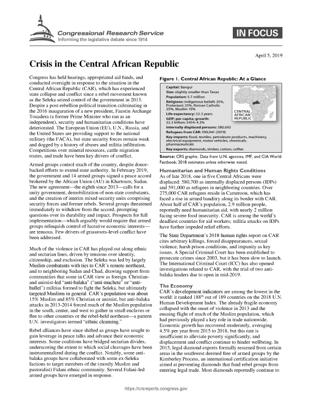 handle is hein.crs/govzcs0001 and id is 1 raw text is: 





            ingresCenal RArca Sevice




Crisis in the Central African Republic


Congress has held hearings, appropriated aid funds, and
conducted oversight in response to the situation in the
Central African Republic (CAR), which has experienced
state collapse and conflict since a rebel movement known
as the Seleka seized control of the government in 2013.
Despite a post-rebellion political transition culminating in
the 2016 inauguration of a new president, Faustin Archange
Touadera (a former Prime Minister who ran as an
independent), security and humanitarian conditions have
deteriorated. The European Union (EU), U.N., Russia, and
the United States are providing support to the national
military (the FACA), but state security forces remain weak
and dogged by a history of abuses and militia infiltration.
Competitions over mineral resources, cattle migration
routes, and trade have been key drivers of conflict.
Armed  groups control much of the country, despite donor-
backed efforts to extend state authority. In February 2019,
the government and 14 armed groups signed a peace accord
brokered by the African Union (AU) in Khartoum, Sudan.
The new  agreement-the  eighth since 2013-calls for a
unity government, demobilization of non-state combatants,
and the creation of interim mixed security units comprising
security forces and former rebels. Several groups threatened
immediately to withdraw from the accord, prompting
questions over its durability and impact. Prospects for full
implementation-which   arguably would require that armed
groups relinquish control of lucrative economic interests-
are tenuous. Few drivers of grassroots-level conflict have
been addressed.

Much  of the violence in CAR has played out along ethnic
and sectarian lines, driven by tensions over identity,
citizenship, and exclusion. The Seleka was led by largely
Muslim  combatants with ties to CAR's remote northeast,
and to neighboring Sudan and Chad, drawing support from
communities that some in CAR view as foreign. Christian-
and animist-led anti-balaka (anti-machete or anti-
bullet) militias formed to fight the Seleka, but ultimately
targeted Muslims in general. CAR's population was about
15%  Muslim  and 85% Christian or animist, but anti-balaka
attacks in 2013-2014 forced much of the Muslim population
in the south, center, and west to gather in small enclaves or
flee to other countries or the rebel-held northeast-a pattern
U.N. investigators termed ethnic cleansing.
Rebel alliances have since shifted as groups have sought to
gain leverage in peace talks and advance their economic
interests. Some coalitions have bridged sectarian divides,
underscoring the extent to which social cleavages have been
instrumentalized during the conflict. Notably, some anti-
balaka groups have collaborated with some ex-Seleka
factions to target members of the (mostly Muslim and
pastoralist) Fulani ethnic community. Several Fulani-led
armed groups have emerged in response.


Figure I. Central African Renublic: At a Glance


Source: CRS graphic. Data from U.N. agencies, IMF, and CIA World
Factbook; 2018 estimates unless otherwise noted.
Humanitarian and Human Rights Conditions
As of late 2018, one in five Central Africans were
displaced: 580,700 as internally displaced persons (IDPs)
and 591,000 as refugees in neighboring countries. Over
275,000 CAR  refugees reside in Cameroon, which has
faced a rise in armed banditry along its border with CAR.
About half of CAR's population, 2.9 million people,
reportedly need humanitarian aid, with nearly 2 million
facing severe food insecurity. CAR is among the world's
deadliest countries for aid workers; militia attacks on IDPs
have further impeded relief efforts.
The State Department's 2018 human rights report on CAR
cites arbitrary killings, forced disappearances, sexual
violence, harsh prison conditions, and impunity as key
issues. A Special Criminal Court has been established to
prosecute crimes since 2003, but it has been slow to launch.
The International Criminal Court (ICC) has also opened
investigations related to CAR, with the trial of two anti-
balaka leaders due to open in mid-2019.

The  Economy
CAR's  development indicators are among the lowest in the
world: it ranked 188th out of 189 countries on the 2018 U.N.
Human  Development  Index. The already fragile economy
collapsed with the onset of violence in 2013 and the
ensuing flight of much of the Muslim population, which
had previously played a key role in trade nationwide.
Economic  growth has recovered moderately, averaging
4.5% per year from 2015 to 2018, but this rate is
insufficient to alleviate poverty significantly, and
displacement and conflict continue to hinder wellbeing. In
2015, legal diamond exports formally resumed from certain
areas in the southwest deemed free of armed groups by the
Kimberley Process, an international certification initiative
aimed at preventing diamonds that fund rebel groups from
entering legal trade. Most diamonds reportedly continue to


0


April 5, 2019



