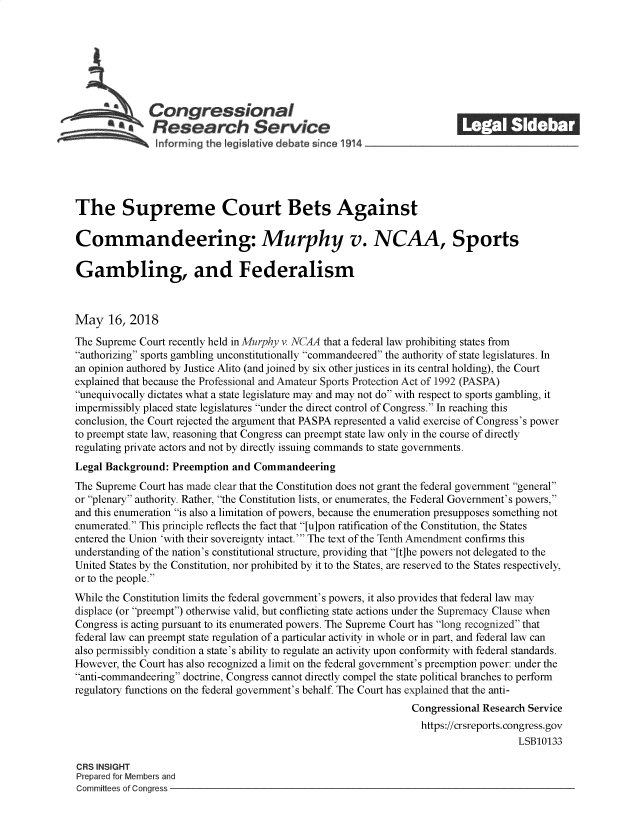 handle is hein.crs/govzer0001 and id is 1 raw text is: 















The Supreme Court Bets Against

Commandeering: Murphy v. NCAA, Sports

Gambling, and Federalism



May 16, 2018

The Supreme  Court recently held in Murphy v. NCAA that a federal law prohibiting states from
authorizing sports gambling unconstitutionally commandeered the authority of state legislatures. In
an opinion authored by Justice Alito (and joined by six other justices in its central holding), the Court
explained that because the Professional and Amateur Sports Protection Act of 1992 (PASPA)
unequivocally dictates what a state legislature may and may not do with respect to sports gambling, it
impermissibly placed state legislatures under the direct control of Congress. In reaching this
conclusion, the Court rejected the argument that PASPA represented a valid exercise of Congress's power
to preempt state law, reasoning that Congress can preempt state law only in the course of directly
regulating private actors and not by directly issuing commands to state governments.
Legal Background:  Preemption and  Commandeering
The Supreme  Court has made clear that the Constitution does not grant the federal government general
or plenary authority. Rather, the Constitution lists, or enumerates, the Federal Government's powers,
and this enumeration is also a limitation of powers, because the enumeration presupposes something not
enumerated. This principle reflects the fact that [u]pon ratification of the Constitution, the States
entered the Union 'with their sovereignty intact.' The text of the Tenth Amendment confirms this
understanding of the nation's constitutional structure, providing that [t]he powers not delegated to the
United States by the Constitution, nor prohibited by it to the States, are reserved to the States respectively,
or to the people.
While the Constitution limits the federal government's powers, it also provides that federal law may
displace (or preempt) otherwise valid, but conflicting state actions under the Supremacy Clause when
Congress is acting pursuant to its enumerated powers. The Supreme Court has long recognized that
federal law can preempt state regulation of a particular activity in whole or in part, and federal law can
also permissibly condition a state's ability to regulate an activity upon conformity with federal standards.
However, the Court has also recognized a limit on the federal government's preemption power: under the
anti-commandeering doctrine, Congress cannot directly compel the state political branches to perform
regulatory functions on the federal government's behalf The Court has explained that the anti-
                                                                 Congressional Research Service
                                                                   https://crsreports.congress.gov
                                                                                      LSB10133

CRS INSIGHT
Prepared for Members and
Committees of Congress


