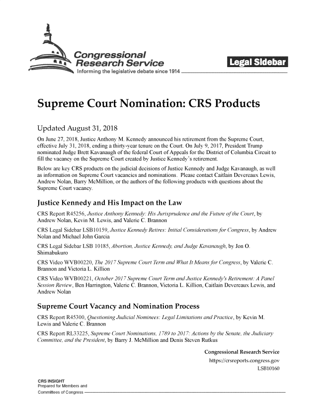 handle is hein.crs/govzhm0001 and id is 1 raw text is: 















Supreme Court Nomination: CRS Products



Updated August 31, 2018

On June 27, 2018, Justice Anthony M. Kennedy announced his retirement from the Supreme Court,
effective July 31, 2018, ending a thirty-year tenure on the Court. On July 9, 2017, President Trump
nominated Judge Brett Kavanaugh of the federal Court of Appeals for the District of Columbia Circuit to
fill the vacancy on the Supreme Court created by Justice Kennedy's retirement.
Below are key CRS products on the judicial decisions of Justice Kennedy and Judge Kavanaugh, as well
as information on Supreme Court vacancies and nominations. Please contact Caitlain Devereaux Lewis,
Andrew Nolan, Barry McMillion, or the authors of the following products with questions about the
Supreme Court vacancy.

Justice  Kennedy and His Impact on the Law

CRS Report R45256, Justice Anthony Kennedy: His Jurisprudence and the Future of the Court, by
Andrew Nolan, Kevin M. Lewis, and Valerie C. Brannon
CRS Legal Sidebar LSB 10159, Justice Kennedy Retires: Initial Considerations for Congress, by Andrew
Nolan and Michael John Garcia
CRS Legal Sidebar LSB 10185, Abortion, Justice Kennedy, and Judge Kavanaugh, by Jon 0.
Shimabukuro
CRS Video WVB00220,  The 2017 Supreme Court Term and WhatItMeans for Congress, by Valerie C.
Brannon and Victoria L. Killion
CRS Video WVB00221,  October 2017 Supreme Court Term and Justice Kennedy's Retirement: A Panel
Session Review, Ben Harrington, Valerie C. Brannon, Victoria L. Killion, Caitlain Devereaux Lewis, and
Andrew Nolan

Supreme Court Vacancy and Nomination Process

CRS Report R45300, Questioning Judicial Nominees: Legal Limitations and Practice, by Kevin M.
Lewis and Valerie C. Brannon
CRS Report RL3 3225, Supreme Court Nominations, 1789 to 2017: Actions by the Senate, the Judiciary
Committee, and the President, by Barry J. McMillion and Denis Steven Rutkus

                                                             Congressional Research Service
                                                             https://crsreports.congress.gov
                                                                                LSB10160

CRS INSIGHT
Prepared for Members and
Committees of Congress


