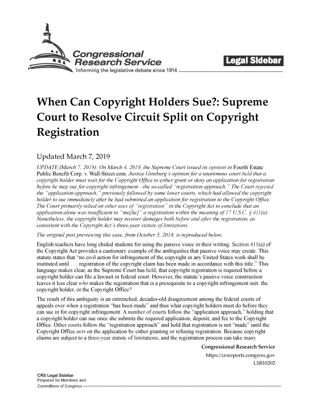 handle is hein.crs/govzhz0001 and id is 1 raw text is: 







              Congressional                                              ______
           a   Research Service






When Can Copyright Holders Sue?: Supreme

Court to Resolve Circuit Split on Copyright

Registration



Updated March 7, 2019

UPDATE   (March 7, 2019): On March 4, 2019, the Supreme Court issued its opinion in Fourth Estate
Public Benefit Corp. v. Wall-Street.com. Justice Ginsburg's opinion for a unanimous court held that a
copyright holder must wait for the Copyright Office to either grant or deny an application for registration
before he may sue for copyright infringement-the so-called registration approach.  The Court rejected
the application approach, previously followed by some lower courts, which had allowed the copyright
holder to sue immediately after he had submitted an application for registration to the Copyright Office.
The Court primarily relied on other uses of registration in the Copyright Act to conclude that an
application alone was insufficient to ma[ke] a registration within the meaning of] 7 U S.C. § 411 (a).
Nonetheless, the copyright holder may recover damages both before and after the registration, as
consistent with the Copyright Act's three-year statute of limitations.
The original post previewing this case, from October 5, 2018, is reproduced below.
English teachers have long chided students for using the passive voice in their writing. Section 411(a) of
the Copyright Act provides a cautionary example of the ambiguities that passive voice may create. This
statute states that no civil action for infringement of the copyright in any United States work shall be
instituted until . . . registration of the copyright claim has been made in accordance with this title. This
language makes clear, as the Supreme Court has held, that copyright registration is required before a
copyright holder can file a lawsuit in federal court. However, the statute's passive voice construction
leaves it less clear who makes the registration that is a prerequisite to a copyright infringement suit: the
copyright holder, or the Copyright Office?
The result of this ambiguity is an entrenched, decades-old disagreement among the federal courts of
appeals over when a registration has been made and thus what copyright holders must do before they
can sue in for copyright infringement. A number of courts follow the application approach, holding that
a copyright holder can sue once she submits the required application, deposit, and fee to the Copyright
Office. Other courts follow the registration approach and hold that registration is not made until the
Copyright Office acts on the application by either granting or refusing registration. Because copyright
claims are subject to a three-year statute of limitations, and the registration process can take many
                                                                Congressional Research Service
                                                                  https://crsreports.congress.gov
                                                                                     LSB10202

CRS Legal Sidebar
Prepared for Members and
Committees of Congress


