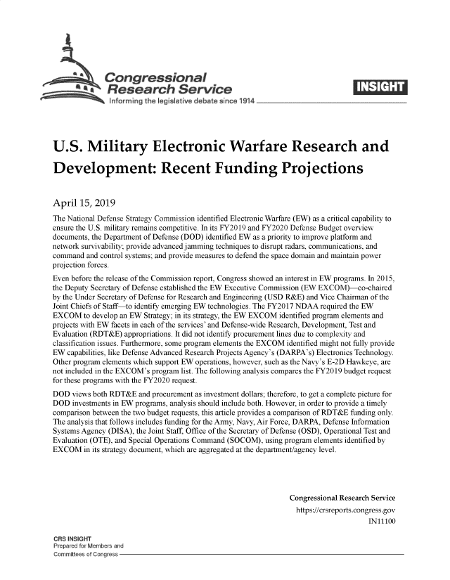 handle is hein.crs/govziv0001 and id is 1 raw text is: 







              Congressional
          ~   Research Service






U.S. Military Electronic Warfare Research and

Development: Recent Funding Projections



April  15, 2019

The National Defense Strategy Commission identified Electronic Warfare (EW) as a critical capability to
ensure the U.S. military remains competitive. In its FY2019 and FY2020 Defense Budget overview
documents, the Department of Defense (DOD) identified EW as a priority to improve platform and
network survivability; provide advanced jamming techniques to disrupt radars, communications, and
command  and control systems; and provide measures to defend the space domain and maintain power
projection forces.
Even before the release of the Commission report, Congress showed an interest in EW programs. In 2015,
the Deputy Secretary of Defense established the EW Executive Commission (EW EXCOM)-co-chaired
by the Under Secretary of Defense for Research and Engineering (USD R&E) and Vice Chairman of the
Joint Chiefs of Staff-to identify emerging EW technologies. The FY2017 NDAA required the EW
EXCOM   to develop an EW Strategy; in its strategy, the EW EXCOM identified program elements and
projects with EW facets in each of the services' and Defense-wide Research, Development, Test and
Evaluation (RDT&E) appropriations. It did not identify procurement lines due to complexity and
classification issues. Furthermore, some program elements the EXCOM identified might not fully provide
EW  capabilities, like Defense Advanced Research Projects Agency's (DARPA's) Electronics Technology.
Other program elements which support EW operations, however, such as the Navy's E-2D Hawkeye, are
not included in the EXCOM's program list. The following analysis compares the FY2019 budget request
for these programs with the FY2020 request.
DOD  views both RDT&E  and procurement as investment dollars; therefore, to get a complete picture for
DOD  investments in EW programs, analysis should include both. However, in order to provide a timely
comparison between the two budget requests, this article provides a comparison of RDT&E funding only.
The analysis that follows includes funding for the Army, Navy, Air Force, DARPA, Defense Information
Systems Agency (DISA), the Joint Staff, Office of the Secretary of Defense (OSD), Operational Test and
Evaluation (OTE), and Special Operations Command (SOCOM), using program elements identified by
EXCOM   in its strategy document, which are aggregated at the department/agency level.




                                                              Congressional Research Service
                                                                https://crsreports.congress.gov
                                                                                   IN11100

CRS INSIGHT
Prepared for Members and
Committees of Congress


