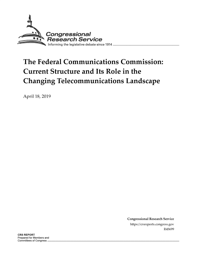 handle is hein.crs/govzkw0001 and id is 1 raw text is: 






         Congressional
         SResearch   Service
 ~~~ I~nforming the legislative debate since l914 __________________



 The  Federal  Communications Commission:

 Current  Structure   and   Its Role  in the

 Changing Telecommunications Landscape


April 18, 2019


Congressional Research Service
https://crsreports.congress.gov
              R45699


CR3 REPORT
p ep red Member and
C0m~~ttee 01 Cong


