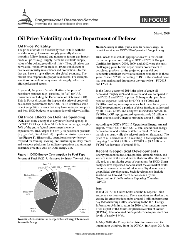 handle is hein.crs/govzpb0001 and id is 1 raw text is: 




I Congressional Research Service
   Info rming the legaslative debate since 1914


May 6, 2019


Oil Price Volatility and the Department of Defense


Oil Price Volatility
The price of crude oil historically rises or falls with the
world economy. However, supply generally does not
smoothly follow demand and numerous factors can impact
crude oil prices (e.g., supply, demand, available supply,
value of the dollar, geopolitical risks). Thus, oil prices can
be volatile. Volatility in crude oil prices can disrupt or
enable oil industry investments and production-factors
that can have a ripple effect on the global economy. The
market also responds to geopolitical events. For example,
sanctions on crude oil may constrain supply, which can
affect prices and access.

In general, the price of crude oil affects the price of
petroleum products (e.g., gasoline, jet fuel) for U.S.
consumers, including the Department of Defense (DOD).
This In Focus discusses the impacts the price of crude oil
has on fuel procurement for DOD. It also illustrates some
recent geopolitical events that may have an impact on price
and how DOD budgets to accommodate oil price volatility.

Oil Price Effects on Defense Spending
DOD uses more energy than any other federal agency. In
FY2017, DOD spent about $11.9 billion on energy, roughly
76% of the entire federal government's energy
expenditures. DOD depends heavily on petroleum products
(e.g., jet fuel, diesel, fuel oil) to perform mission operations
(see Figure 1). Historically, operational energy (energy
required for training, moving, and sustaining military forces
and weapons platforms for military operations and training)
constitutes roughly 70% of DOD energy use.

Figure I. DOD Energy Consumption by Fuel Type
Percent of Total, FY20 17, Measured by British Thermal Units


    Fuel oi
  Ohf2% .\Gdsoh ~e
Other -     2%


Renewabips
   1%


Natural G
    9%



Electridct
  14%


         Diese Iet Fuel
         14%                                  6


Source: U.S. Department of Energy, Office of Energy Efficiency and
Renewable Energy.


Note: According to DOE, graphic excludes nuclear energy. For
more information, see DOD's 2016 Operational Energy Strategy.

DOD needs to match its appropriations with real-world
market oil prices. According to DOD's FY2019 Budget
Certification Report, 2008, 2009, and 2012 were the most
challenging years for the department's procurement of
petroleum products, as the projected prices did not
accurately anticipate the volatile market conditions in those
years. Since FY2009, according to DOD, the standard price
has been maintained throughout the year twice-FY2013
and FY2014.

In the fourth quarter of 2014, the price of crude oil
decreased roughly 40% and has remained low compared to
the FY2013 and FY2014 prices. Subsequently, petroleum
product expenses declined for DOD in FY2015 and
FY2016 resulting in a surplus in each of these fiscal years.
DOD reprogrammed a portion of these funds, as authorized
by 10 U.S.C. §2208, and Congress rescinded a portion. In
FY2016, DOD reprogrammed approximately $2 billion to
other accounts and Congress rescinded about $1 billion.

According to DOD's FY2017 Operational Energy Annual
Report, from FY2013 to FY2017, total operational energy
demand remained relatively stable, around 87 million
barrels per year, while the price of crude oil fluctuated. The
price of oil declined in 2014 resulting in fuel expenditures
dropping from $14.8 billion in FY2013 to $8.2 billion in
FY2017, a decrease of around 45%.

Recent Geopolitical Developments
Energy production decisions, political destabilization, and
war are some of the world events that can affect the price of
oil, and, as a result, the costs of operations for DOD. Some
analysts have expressed concerns that the oil market could
potentially enter a period of price volatility due to recent
geopolitical developments. Such developments include
sanctions on Iran and recent actions taken by the
Organization of the Petroleum Exporting Countries
(OPEC).

Iran
In mid-2012, the United States and the European Union
enforced sanctions on Iran. These sanctions resulted in Iran
cutting its crude production by around 1 million barrels per
day (Mb/d) through 2015, according to the U.S. Energy
Information Administration. In 2016, after sanctions were
lifted as part of the Joint Comprehensive Plan of Action
(JCPOA), Iran increased crude production to pre-sanctions
levels of nearly 4 Mb/d.

In May 2018, the Trump Administration announced its
intention to withdraw from the JCPOA. In August 2018, the


ttps:icrs reports.cong ress go,


