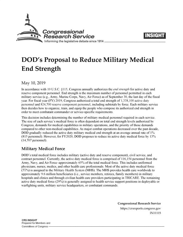 handle is hein.crs/govzqz0001 and id is 1 raw text is: 








   Congressional                                                                  ____
           a      esearch Service
                nformrng the Ieg~Ieative debate since 1914.





DOD's Proposal to Reduce Military Medical

End Strength



May 10, 2019
In accordance with 10 U.S.C. §115, Congress annually authorizes the end strength for active duty and
reserve component personnel. End strength is the maximum number of personnel permitted in each
military service (e.g., Army, Marine Corps, Navy, Air Force) as of September 30, the last day of the fiscal
year. For fiscal year (FY) 2019, Congress authorized a total end strength of 1,338,100 active duty
personnel and 824,700 reserve component personnel, including subtotals by force. Each military service
then decides how to organize, train, and equip the people who compose its authorized end strength in
order to meet combatant commander or service-specific requirements.
This decision includes determining the number of military medical personnel required in each service.
The size of each service's medical force is often dependent on total end strength levels authorized by
Congress, demands for medical capabilities in military operations, and the priority of those demands
compared to other non-medical capabilities. As major combat operations decreased over the past decade,
DOD gradually reduced the active duty military medical end strength at an average annual rate of 1%
(815 personnel). However, for FY2020, DOD proposes to reduce its active duty medical force by 13%
(14,707 personnel).

Military Medical Force

DOD's total medical force includes military (active duty and reserve component), civil service, and
contract personnel. Currently, the active duty medical force is comprised of 116,154 personnel from the
Army, Navy, and Air Force-approximately 65% of the total medical force. This includes uniformed
physicians, nurses, medics, and other health care professionals. Most of the active duty medical force
(71 %) is assigned to the Military Health System (MHS). The MHS provides health care worldwide to
approximately 9.6 million beneficiaries (i.e., service members, retirees, family members) in military
hospitals and clinics and through civilian health care providers participating in TRICARE. The remaining
active duty medical force (29%) is generally assigned to health service support positions in deployable or
warfighting units, military service headquarters, or combatant commands.




                                                                Congressional Research Service
                                                                  https://crsreports.congress.gov
                                                                                      IN11115

CRS INSIGHT
Prepared for Members and
Committees of Congress


