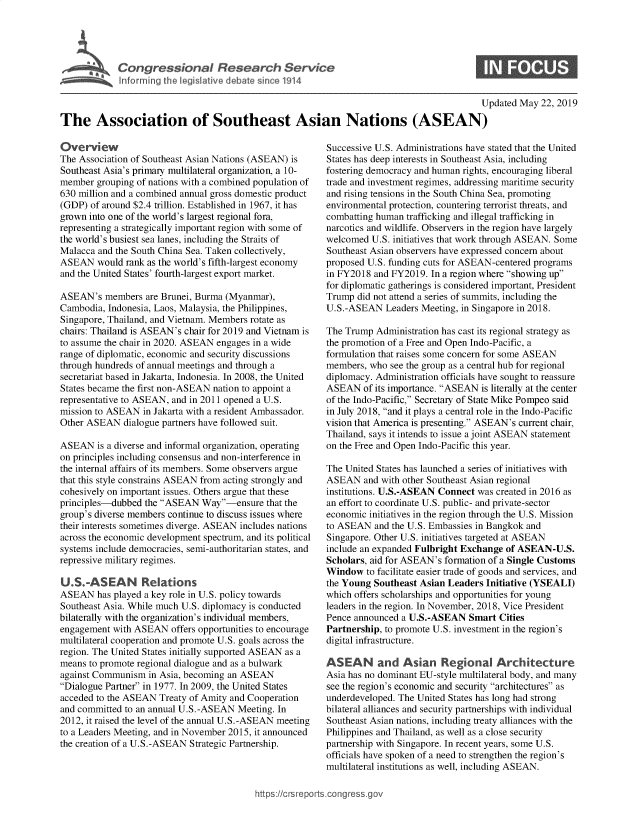 handle is hein.crs/govzum0001 and id is 1 raw text is: 




           Congressional Research Service


                                                                                          U

The Association of Southeast Asian Nations (ASEAN)


Overview
The Association of Southeast Asian Nations (ASEAN) is
Southeast Asia's primary multilateral organization, a 10-
member grouping of nations with a combined population of
630 million and a combined annual gross domestic product
(GDP) of around $2.4 trillion. Established in 1967, it has
grown into one of the world's largest regional fora,
representing a strategically important region with some of
the world's busiest sea lanes, including the Straits of
Malacca and the South China Sea. Taken collectively,
ASEAN would rank as the world's fifth-largest economy
and the United States' fourth-largest export market.

ASEAN's members are Brunei, Burma (Myanmar),
Cambodia, Indonesia, Laos, Malaysia, the Philippines,
Singapore, Thailand, and Vietnam. Members rotate as
chairs: Thailand is ASEAN's chair for 2019 and Vietnam is
to assume the chair in 2020. ASEAN engages in a wide
range of diplomatic, economic and security discussions
through hundreds of annual meetings and through a
secretariat based in Jakarta, Indonesia. In 2008, the United
States became the first non-ASEAN nation to appoint a
representative to ASEAN, and in 2011 opened a U.S.
mission to ASEAN in Jakarta with a resident Ambassador.
Other ASEAN dialogue partners have followed suit.

ASEAN is a diverse and informal organization, operating
on principles including consensus and non-interference in
the internal affairs of its members. Some observers argue
that this style constrains ASEAN from acting strongly and
cohesively on important issues. Others argue that these
principles-dubbed the ASEAN Way-ensure that the
group's diverse members continue to discuss issues where
their interests sometimes diverge. ASEAN includes nations
across the economic development spectrum, and its political
systems include democracies, semi-authoritarian states, and
repressive military regimes.

U.S.-ASEAN Relations
ASEAN has played a key role in U.S. policy towards
Southeast Asia. While much U.S. diplomacy is conducted
bilaterally with the organization's individual members,
engagement with ASEAN offers opportunities to encourage
multilateral cooperation and promote U.S. goals across the
region. The United States initially supported ASEAN as a
means to promote regional dialogue and as a bulwark
against Communism in Asia, becoming an ASEAN
Dialogue Partner in 1977. In 2009, the United States
acceded to the ASEAN Treaty of Amity and Cooperation
and committed to an annual U.S. -ASEAN Meeting. In
2012, it raised the level of the annual U.S.-ASEAN meeting
to a Leaders Meeting, and in November 2015, it announced
the creation of a U.S.-ASEAN Strategic Partnership.


pdated May 22, 2019


Successive U.S. Administrations have stated that the United
States has deep interests in Southeast Asia, including
fostering democracy and human rights, encouraging liberal
trade and investment regimes, addressing maritime security
and rising tensions in the South China Sea, promoting
environmental protection, countering terrorist threats, and
combatting human trafficking and illegal trafficking in
narcotics and wildlife. Observers in the region have largely
welcomed U.S. initiatives that work through ASEAN. Some
Southeast Asian observers have expressed concern about
proposed U.S. funding cuts for ASEAN-centered programs
in FY2018 and FY2019. In a region where showing up
for diplomatic gatherings is considered important, President
Trump did not attend a series of summits, including the
U.S.-ASEAN Leaders Meeting, in Singapore in 2018.

The Trump Administration has cast its regional strategy as
the promotion of a Free and Open Indo-Pacific, a
formulation that raises some concern for some ASEAN
members, who see the group as a central hub for regional
diplomacy. Administration officials have sought to reassure
ASEAN of its importance. ASEAN is literally at the center
of the Indo-Pacific, Secretary of State Mike Pompeo said
in July 2018, and it plays a central role in the Indo-Pacific
vision that America is presenting. ASEAN's current chair,
Thailand, says it intends to issue a joint ASEAN statement
on the Free and Open Indo-Pacific this year.

The United States has launched a series of initiatives with
ASEAN and with other Southeast Asian regional
institutions. U.S.-ASEAN Connect was created in 2016 as
an effort to coordinate U.S. public- and private-sector
economic initiatives in the region through the U.S. Mission
to ASEAN and the U.S. Embassies in Bangkok and
Singapore. Other U.S. initiatives targeted at ASEAN
include an expanded Fulbright Exchange of ASEAN-U.S.
Scholars, aid for ASEAN's formation of a Single Customs
Window to facilitate easier trade of goods and services, and
the Young Southeast Asian Leaders Initiative (YSEALI)
which offers scholarships and opportunities for young
leaders in the region. In November, 2018, Vice President
Pence announced a U.S.-ASEAN Smart Cities
Partnership, to promote U.S. investment in the region's
digital infrastructure.

ASEAN and Asian Regional Architecture
Asia has no dominant EU-style multilateral body, and many
see the region's economic and security architectures as
underdeveloped. The United States has long had strong
bilateral alliances and security partnerships with individual
Southeast Asian nations, including treaty alliances with the
Philippines and Thailand, as well as a close security
partnership with Singapore. In recent years, some U.S.
officials have spoken of a need to strengthen the region's
multilateral institutions as well, including ASEAN.


https://crsreportscorg ressgo



