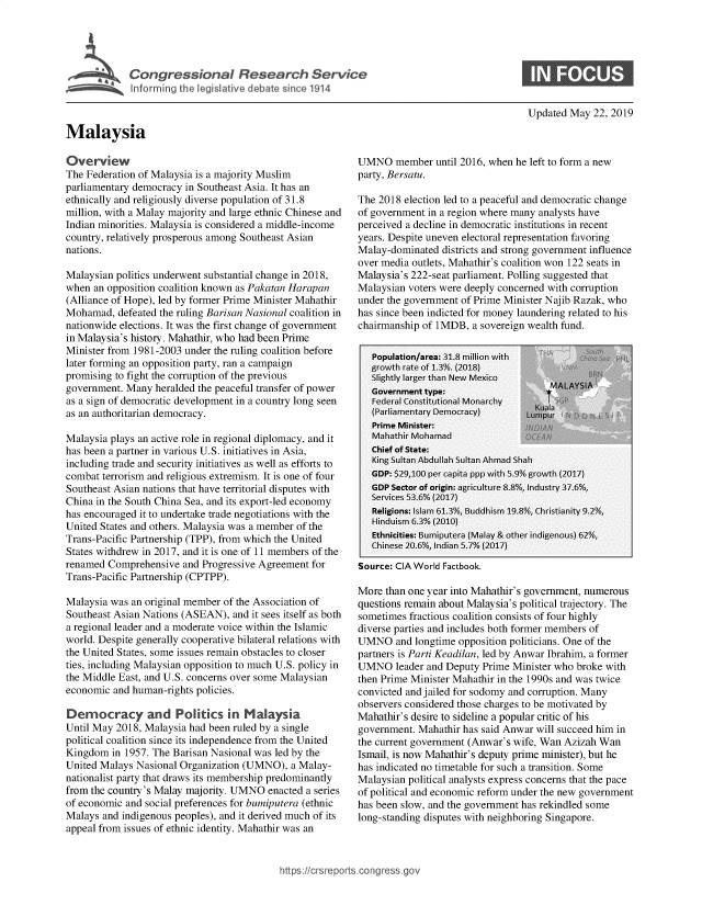 handle is hein.crs/govzvp0001 and id is 1 raw text is: 




Ml     Congressonal Research Service
   ~Informinj the legislative debate since 1914


Malaysia


Updated May 22, 2019


Overview
The Federation of Malaysia is a majority Muslim
parliamentary democracy in Southeast Asia. It has an
ethnically and religiously diverse population of 31.8
million, with a Malay majority and large ethnic Chinese and
Indian minorities. Malaysia is considered a middle-income
country, relatively prosperous among Southeast Asian
nations.

Malaysian politics underwent substantial change in 2018,
when an opposition coalition known as Pakatan Harapan
(Alliance of Hope), led by former Prime Minister Mahathir
Mohamad, defeated the ruling Barisan Nasional coalition in
nationwide elections. It was the first change of government
in Malaysia's history. Mahathir, who had been Prime
Minister from 1981-2003 under the ruling coalition before
later forming an opposition party, ran a campaign
promising to fight the corruption of the previous
government. Many heralded the peaceful transfer of power
as a sign of democratic development in a country long seen
as an authoritarian democracy.

Malaysia plays an active role in regional diplomacy, and it
has been a partner in various U.S. initiatives in Asia,
including trade and security initiatives as well as efforts to
combat terrorism and religious extremism. It is one of four
Southeast Asian nations that have territorial disputes with
China in the South China Sea, and its export-led economy
has encouraged it to undertake trade negotiations with the
United States and others. Malaysia was a member of the
Trans-Pacific Partnership (TPP), from which the United
States withdrew in 2017, and it is one of 11 members of the
renamed Comprehensive and Progressive Agreement for
Trans-Pacific Partnership (CPTPP).

Malaysia was an original member of the Association of
Southeast Asian Nations (ASEAN), and it sees itself as both
a regional leader and a moderate voice within the Islamic
world. Despite generally cooperative bilateral relations with
the United States, some issues remain obstacles to closer
ties, including Malaysian opposition to much U.S. policy in
the Middle East, and U.S. concerns over some Malaysian
economic and human-rights policies.

Democracy and Politics in Maaysa
Until May 2018, Malaysia had been ruled by a single
political coalition since its independence from the United
Kingdom in 1957. The Barisan Nasional was led by the
United Malays Nasional Organization (UMNO), a Malay-
nationalist party that draws its membership predominantly
from the country's Malay majority. UMNO enacted a series
of economic and social preferences for bumiputera (ethnic
Malays and indigenous peoples), and it derived much of its
appeal from issues of ethnic identity. Mahathir was an


UMNO member until 2016, when he left to form a new
party, Bersatu.

The 2018 election led to a peaceful and democratic change
of government in a region where many analysts have
perceived a decline in democratic institutions in recent
years. Despite uneven electoral representation favoring
Malay-dominated districts and strong government influence
over media outlets, Mahathir's coalition won 122 seats in
Malaysia's 222-seat parliament. Polling suggested that
Malaysian voters were deeply concerned with corruption
under the government of Prime Minister Najib Razak, who
has since been indicted for money laundering related to his
chairmanship of 1MDB, a sovereign wealth fund.

   Population/area: 3,1.8 million with
   rowtch rate of 1ao(2o08)
   Slightly large than Neo M rexicoM               u
   Government type:                  *'AA~
   Fsederal Constittion cal Mionar chyis u
   (Par amentary Democracy) l n      I i ,
   Prime Minister: nM                           wt
   Mhnahathi Mohm aad
   Chief of State:
   King Sultan Abdullah Sultan Ahm-ad Shah
   GDP: $29,100 per capita ppp wvith 5.9%ugrowrth (2017)
   GDP Sector of origin: a sicultur e   insry 37l6% d i
   Services 53vne -  (2017a
   Religions: slathi 61.3% Buddhim 198, Chrmstianity 2,4
   Hinduist 6.n% t201o)
   Ethnictties: BuLmiputera (Malay & other indigenous)  62% ,,
   Chinese 205,Indiain 5.7%, (21117)

Source: CIA World Factbook.

More than one year into Mahathir' s government, numerous
questions remain about Malaysia's political trajectory. The
sometimes fractious coalition consists of four highly
diverse parties and includes both former members of
UMNO and longtime opposition politicians. One of the
partners is Parti Keadilan, led by Anwar Ibrahim, a former
UMNO leader and Deputy Prime Minister who broke with
then Prime Minister Mahathir in the 1990s and was twice
convicted and jailed for sodomy and corruption. Many
observers considered those charges to be motivated by
Mahathir's desire to sideline a popular critic of his
government. Mahatir has said Anwar will succeed him in
the current government (Anwar's wife, Wan Azizai Wan
Ismail, is now Mahathir's deputy prime minister), but he
has indicated no timetable for such a transition. Some
Malaysian political analysts express concerns that the pace
of political and economic reform under the new government
has been slow, and the government has rekindled some
long-standing disputes with neighboring Singapore.


p sconess.o


