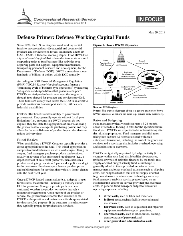 handle is hein.crs/govzwm0001 and id is 1 raw text is: 




Congressional Research Seridce
Informing the legislative debate since 1914


S


May  29, 2019


Defense Primer: Defense Working Capital Funds


Since 1870, the U.S. military has used working capital
funds to procure and provide materiel and commercial
products and services to its forces. Authorized under 10
U.S.C. §2208, a Defense Working Capital Fund (DWCF) is
a type of revolving fund that is intended to operate as a self-
supporting entity to fund business-like activities (e.g.,
acquiring parts and supplies, equipment maintenance,
transporting personnel, research and development) for the
Department of Defense (DOD). DWCF   transactions move
hundreds of billions of dollars within DOD annually.

According to DOD  Financial Management Regulation
(FMR)  7000.14-R, revolving fund accounts finance a
continuing cycle of business-type operations by incurring
obligations and expenditures that generate receipts.
DWCFs   are designed to break even over the long term
through fees charged for products and services provided.
These funds are widely used across the DOD in an effort to
provide continuous base-support services, utilities, and
industrial capabilities.

DWFCs   offer benefits and flexibility to government
procurement. They generally operate without fiscal year
limitations (i.e., amounts in a DWCF account do not
expire); they facilitate the aggregation of orders, allowing
the government to leverage its purchasing power; and they
allow for the establishment of product inventories that can
reduce delivery time.

Fund Basics
When  establishing a DWCF, Congress typically provides a
direct appropriation to the fund. This initial appropriation
and positive fund balance is called a cash corpus. Using the
corpus, fund managers purchase products and services,
usually in advance of an anticipated requirement (e.g., a
depot overhaul of an aircraft platform), then establish a
product catalog (e.g., an aircraft parts and supplies catalog)
for its customers. Fund managers then set product prices
and stabilized rates for services that typically do not change
until the next fiscal year.

Once a DWCF-funded   organization (e.g., a depot) is open
for business, the customer-normally a military unit or
DOD  organization (though a private party can be a
customer) -orders the product or service through a
reimbursable agreement. Upon receipt of the product or
service, the government customer then reimburses the
DWCF   with operation and maintenance funds appropriated
for that specified purpose. If the customer is a private party,
they typically prepay for products and services.


Figure I. How  a DWCF   Operates





      SppP   up  Provider
      S cash CRS Graphics.



            Pr$w



                       Da s cist (    DOD Customers





       RatescandOBudreting
   Fud angrstyialJsabls 1raJci tes -4mnh
            Support Providier
Source: CRS Graphics.
Notes: The process illustrated above is a general example of how a
DWyCF operates. Variations can exist (e.g., private party customers).

Rates and  Budgeting
Fund managers typically establish rates 18-24 months
ahead of schedule, locking in rates for the specified future
fiscal year. DWCFs are expected to be self-sustaining after
the initial appropriation. Fund managers establish rates
taking into account all costs associated with each
anticipated transaction, including the cost of the goods and
services and a surcharge that includes overhead, operating,
and administrative expenses.

DWCFs   are typically organized by budget activity (i.e., a
category within each fund that identifies the purposes,
projects, or types of activities financed by the fund). In a
supply-oriented budget activity fund, a surcharge is
generally added to items provided in order to cover
management  and other overhead expenses such as shipping
costs. For budget activities that are not supply-oriented
(e.g., maintenance or information technology services),
fund managers establish surcharge rates based on an
estimated unit cost of the service provided plus overhead
costs. In general, fund managers budget to recover all
operating expenses including:

    *   direct costs, such as labor and materials;
    *   indirect costs, such as facilities operation and
        maintenance;
    *   hardware  costs, such as acquisition and repair of
        equipment needed to support operations;
    *   operations costs, such as labor, travel, training,
        transportation of personnel; and
    *   other general and administrative costs.


hffps://crsreports.conc -- -


