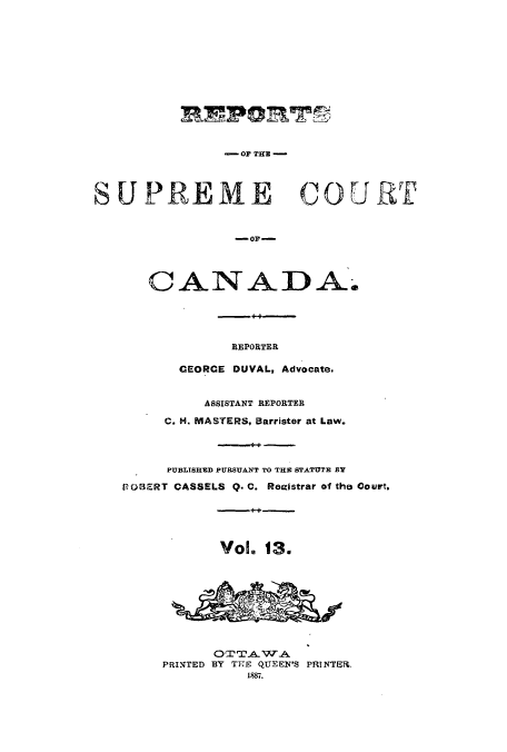 handle is hein.cscreports/canadalr0021 and id is 1 raw text is: REPORT~
- OF MHE
SUPREME COURT
-O]P-
CANADA.
REPORTER
GEORCE DUVAL, Advocate.
ASSISTANT REPORTER
C. H. MASTERS, Barrister at Law.
- 4-
PUBLISHED PURSUANT TO THE STATUTE BY
POBERT CASSELS Q. C. Reeistrar of the Court.
-+4-+-
Vol. 13.
Or TA.1 TA
PRINTED BY TKE QUEEN'S PRINTER,
1887.


