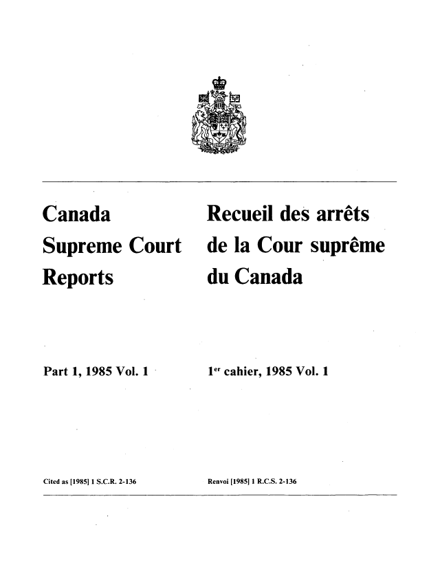 handle is hein.cscreports/canadalr0142 and id is 1 raw text is: Canada
Supreme Court
Reports
Part 1, 1985 Vol. 1

Recuei des arrets
de la Cour supreme
du Canada
ler cahier, 1985 Vol. 1

Cited as 119851 1 S.C.R. 2-136

Renvoi [I985]1I R.C.S. 2-136


