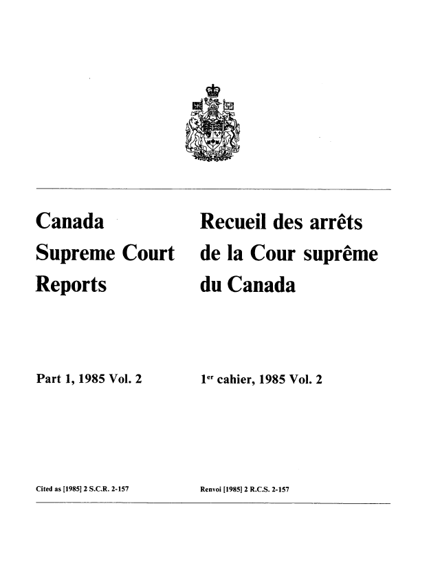 handle is hein.cscreports/canadalr0143 and id is 1 raw text is: Canada
Supreme Court
Reports
Part 1, 1985 Vol. 2

Recueil des arrets
de la Cour supreme
du Canada
ler cahier, 1985 Vol. 2

Cited as [1985] 2 S.C.R. 2-157

Renvoi [1985]12 R.C.S. 2-157


