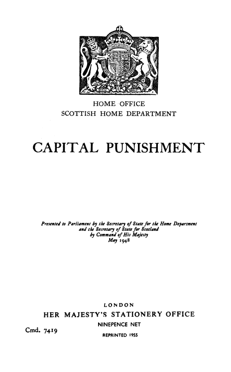 handle is hein.death/capunsh0001 and id is 1 raw text is: 













DOIEU V  ko DGT


                 HOME   OFFICE
        SCOTTISH  HOME DEPARTMENT





CAPITAL PUNISHMENT











  Presented to Parliament by th Secretary of Stote for the Home Department
             and th Bcretary of State for Scotland
                by Command of His Majesty
                     May 1948










                   LONDON
   HER   MAJESTY'S STATIONERY OFFICE
                  NINEPENCE NET


Cmd. 74 19


REPRINTED 1955


