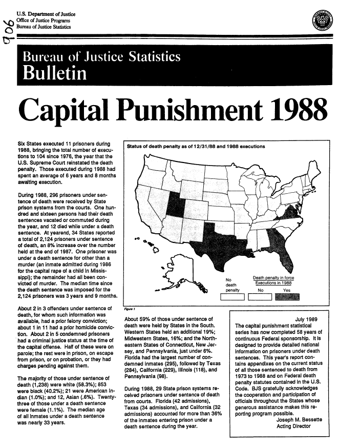 handle is hein.death/cpshm1988 and id is 1 raw text is: 
     U.S. Department of Justice
\ F) Office of Justice Programs
     Bureau of Justice Statistics
tr-


p*                                     ui



Caital Puihment 1988


Six States executed 11 prisoners during
1988, bringing the total number of execu-
tions to 104 since 1976, the year that the
U.S. Supreme Court reinstated the death
penalty. Those executed during 1988 had
spent an average of 6 years and 8 months
awaiting execution.

During 1988, 296 prisoners under sen-
tence of death were received by State
prison systems from the courts. One hun-
dred and sixteen persons had their death
sentences vacated or commuted during
the year, and 12 died while under a death
sentence. At yearend, 34 States reported
a total of 2,124 prisoners under sentence
of death, an 8% increase over the number
held at the end of 1987. One prisoner was
under a death sentence for other than a
murder (an inmate admitted during 1986
for the capital rape of a child in Missis-
sippi); the remainder had all been con-
victed of murder. The median time since
the death sentence was imposed for the
2,124 prisoners was 3 years and 9 months.
About 2 in 3 offenders under sentence of
death, for whom such information was
available, had a prior felony conviction;
about 1 In 11 had a prior homicide convic-
tion. About 2 in 5 condemned prisoners
had a criminal justice status at the time of
the capital offense. Half of these were on
parole; the rest were in prison, on escape
from prison, or on probation, or they had
charges pending against them.

The majority of those under sentence of
death (1,238) were white (58.3%); 853
were black (40.2%); 21 were American In-
dian (1.0%); and 12, Asian (.6%). Twenty-
three of those under a death sentence
were female (1.1%). The median age
of all Inmates under a death sentence
was nearly 33 years.


Fguro I


About 59% of those under sentence of
death were held by States in the South.
Western States held an additional 19%;
Midwestern States, 16%; and the North-
eastern States of Connecticut, New Jer-
sey, and Pennsylvania, just under 6%.
Florida had the largest number of con-
demned inmates (295), followed by Texas
(284), California (229), Illinois (118), and
Pennsylvania (98).

During 1988, 29 State prison systems re-
ceived prisoners under sentence of death
from courts. Florida (42 admissions),
Texas (34 admissions), and California (32
admissions) accounted for more than 36%
of the Inmates entering prison under a
death sentence during the year.


49


                       July 1989
The capital punishment statistical
series has now completed 58 years of
continuous Federal sponsorship. It Is
designed to provide detailed national
Information on prisoners under death
sentences. This years report con-
tains appendixes on the current status
of all those sentenced to death from
1973 to 1988 and on Federal death
penalty statutes contained In the U.S.
Code. BJS gratefully acknowledges
the cooperation and participation of
officials throughout the States whose
generous assistance makes this re-
porting program possible.
                Joseph M. Bessette
                Acting Director


