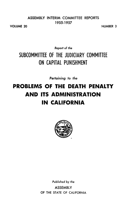 handle is hein.death/dpamca0001 and id is 1 raw text is: 


        ASSEMBLY INTERIM COMMITTEE REPORTS
                   1955-1957
VOLUME 20


NUMBER 3


                  Report of the

   SUBCOMMITTEE OF THE JUDICIARY COMMITTEE

           ON CAPITAL PUNISHMENT


                Pertaining to the

PROBLEMS OF THE DEATH PENALTY

     AND ITS ADMINISTRATION

            IN  CALIFORNIA


















                 Published by the
                 ASSEMBLY
            OF THE STATE OF CALIFORNIA


