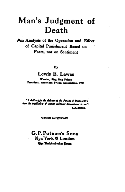 handle is hein.death/mjdgda0001 and id is 1 raw text is: 



Man's Judgment of

              Death

An  Analysis of the Operation and Effect
    of Capital Punishment Based on
        Facts, not on Sentiment


                  By
          Lewis   E. Lawes
          Warden, Sing Sing Prison
     President, American Prison Association, 1923



     I saiaU askff & aen of As Pawk .1 Death unt l
   hans the 4inkidi ka huea judent dnemrtad to ms.
                           saAUaTs

            SECOND IMPPJSSION


       G.P.Putnam's Sons
         NewYork   8 London
         41  tndchabck   ss


