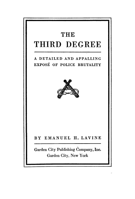handle is hein.death/thdgre0001 and id is 1 raw text is: U                                                                U

THE

THIRD DEGREE
A DETAILED AND APPALLING
EXPOSE OF POLICE BRUTALITY

BY EMANUEL H. LAVINE
Garden City Publishing Company, Inc.
Garden City, New York


