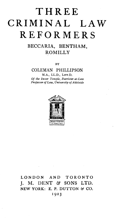 handle is hein.death/thrcrimlr0001 and id is 1 raw text is: 

THREE


CRIMINAL


LAW


REFORMERS


BECCARIA,


BENTHAM,


     ROMILLY

        BY
COLEMAN PHILLIPSON
    M.A., LL.D., LITT.D.
Of the Inner Temple, Barrister-at-Law
Professor of Law, University of A delaide


lke Jhln1oq dwt


ON  AND
DENT  &


TORONTO
SONS LTD.


NEW YORK: E. P. DUTTON & CO.
          1923


LOND
J. M.


