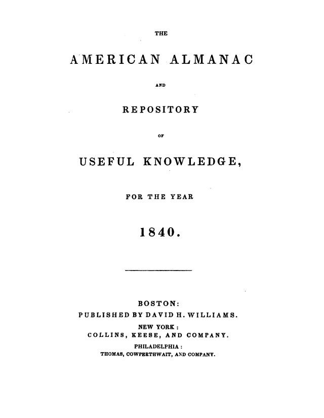 handle is hein.demia/anacryufk0011 and id is 1 raw text is: 



THE


AMERICAN ALMANAC


             AND



        REPOSITORY


              OF


USEFUL KNOWLEDGE,




       FOR THE YEAR




          1.840.


         BOSTON:
PUBLISHED BY DAVID H. WILLIAMS.
         NEW YORK:
 COLLINS, KEESE, AND COMPANY.
         PHILADELPHIA:
   THOMAS, COWPERTHWAIT, AND COMPANY.


