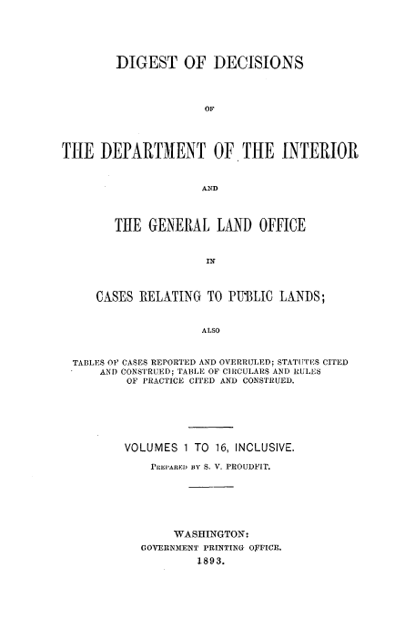 handle is hein.doi/dddicr0002 and id is 1 raw text is: 



        DIGEST OF DECISIONS


                     OF



THE DEPARTMENT OF THE INTERIOR


                     AND


        TIHE GENERAL LAND OFFICE


                      IN


     CASES RELATING TO PUBLIC LANDS;

                     ALSO


  TABLES OF CASES REPORTED AND OVERRULED; STATUTES CITED
      AND CONSTRUED; TABLE OF CIRCULARS AND RULES
          OF PRACTICE CITED AND CONSTRUED.





          VOLUMES 1 TO 16, INCLUSIVE.
             PRI1P'ARED BY S. V. PROUDFIT.





                 WASHINGTON:
            GOVERNTMNT PRINTING OFFICE.
                    1893.


