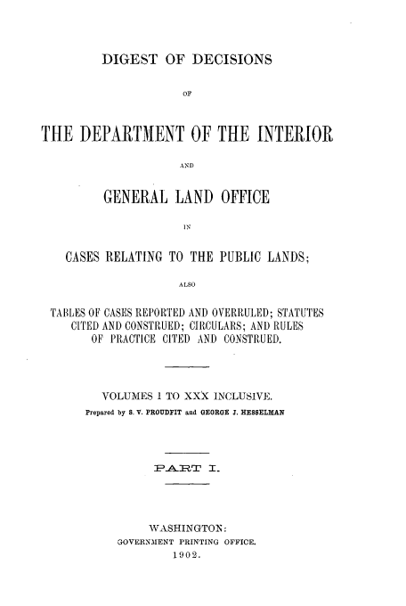 handle is hein.doi/dddicr0004 and id is 1 raw text is: 



         DIGEST OF DECISIONS


                     OF



THE DEPARTMENT OF THE INTERIOR

                     AND


         GENERAL LAND OFFICE

                     IN


    CASES RELATING TO THE PUBLIC LANDS;

                     ALSO

 TABLES OF CASES REPORTED AND OVERRULED; STATUTES,
     CITED AND CONSTRUUE]); CIRCULARS; AND RULES
        OF PRACTICE CITED AND CONSTRUED.




        VOLUMES 1 TO XXx INCLUSIVE.
        Prepared by S. V. PROUDFIT and GEORGE J. HESSELMAN



                 IAR:T I.




                 WASHINGTO:N:
           GOVERNMENT PRINTING OFFICE.
                    1902.


