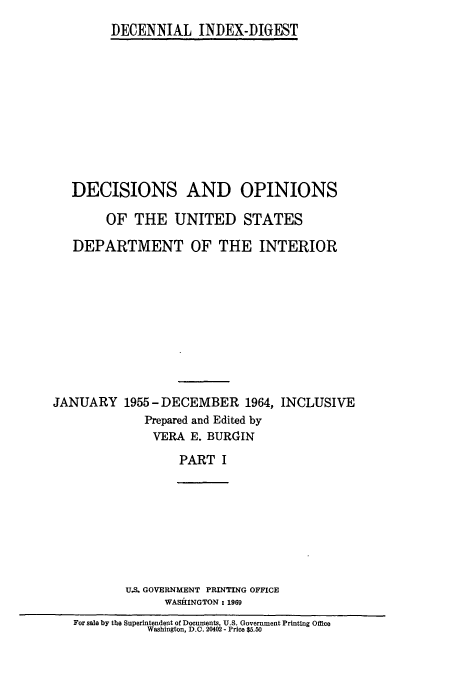 handle is hein.doi/dddicr0013 and id is 1 raw text is: 
DECENNIAL INDEX-DIGEST


   DECISIONS AND OPINIONS

        OF THE UNITED STATES

   DEPARTMENT OF THE INTERIOR










JANUARY 1955 -DECEMBER 1964, INCLUSIVE
             Prepared and Edited by
               VERA E. BURGIN

                   PART I








           U.S. GOVERNMENT PRINTING OFFICE
                WASHINGTON : 1969
   For sale by the Superintendent of Documents, U.S. Government Printing Office
              Washington, D.C. 20402 - Price $5.50


