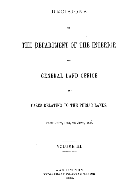 handle is hein.doi/dedinter0003 and id is 1 raw text is: 

            DECISIONS



                  OF




THE DEPARTMENT OF THE INTERIOR


                  AND


    GENERAL LAND OFFICE


               IN



CASES RELATING TO THE PUBLIC LANDS.


FROM JULY, 1884, TO JUNE, 1885.





     VOLUME 1I1.





     WASHINGTON:
GOVERNMENT PIRINTING OFFICE,
         1885.


