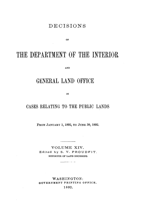 handle is hein.doi/dedinter0014 and id is 1 raw text is: 




             DECISIONS


                   OF



THE DEPARTMENT OF THE INTERIOR

                   AND


        GENERAL LAND OFFICE


                   IN


    CASES RELATING TO- THE PUBLIC LANDS


FROM JANUARY 1, 1892, TO JUNE 30, 1892.





      VOLUME XIV.
 Edited by S. V. PROUDFIT.
     REPORTER OF LAND DECISIONS.





     WASHINGTON:
 GOVERNMENT PRINTING OFFICE.
          1892.


