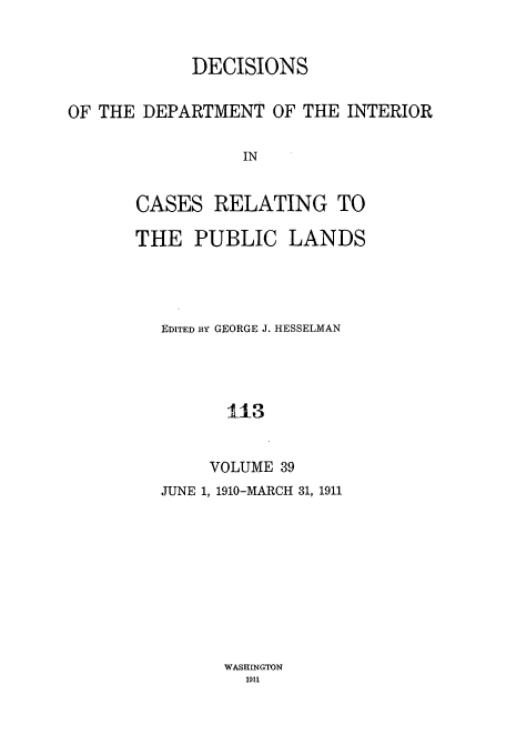handle is hein.doi/dedinter0039 and id is 1 raw text is: 


            DECISIONS

OF THE DEPARTMENT OF THE INTERIOR

                 IN


       CASES RELATING TO


THE PUBLIC LANDS




   EDITED BY GEORGE J. HESSELMAN




         L13


       VOLUME 39


JUNE 1, 1910-MARCH 31, 1911


WASHINGTON
  1911


