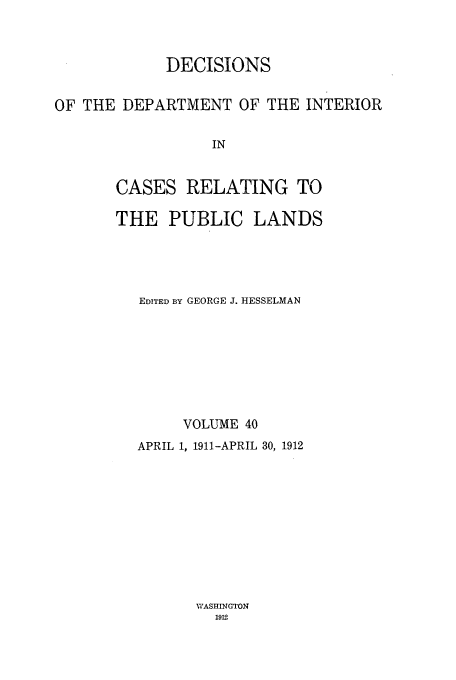 handle is hein.doi/dedinter0040 and id is 1 raw text is: 


            DECISIONS

OF THE DEPARTMENT OF THE INTERIOR

                  IN


       CASES RELATING TO


THE PUBLIC LANDS




   EDITED BY GEORGE J. HESSELMAN







        VOLUME 40
  APRIL 1, 1911-APRIL 30, 1912


WASHINGTON
  1912


