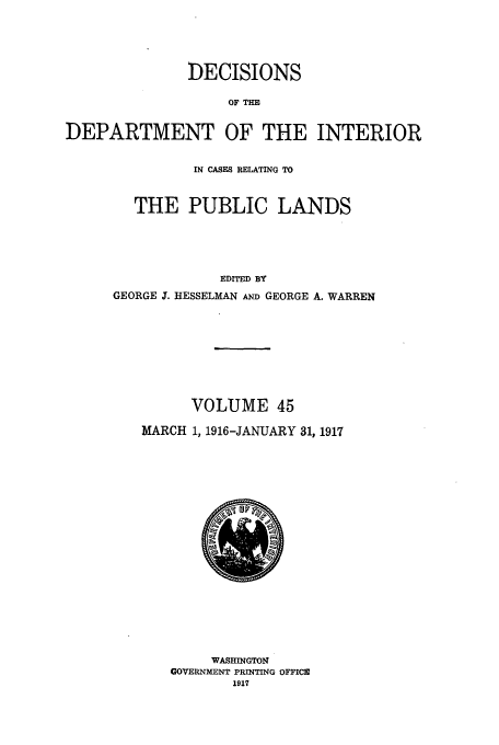 handle is hein.doi/dedinter0045 and id is 1 raw text is: 



              DECISIONS
                   OF TIE

DEPARTMENT OF THE INTERIOR


          IN CASES RELATING TO


  THE PUBLIC LANDS



             EDITED BY
GEORGE T. HESSELMAN AND GEORGE A. WARREN


      VOLUME 45
MARCH 1, 1916-JANUARY 31, 1917


     WASHINGTON
GOVERNMENT PRINTING OFFICE
       1917


