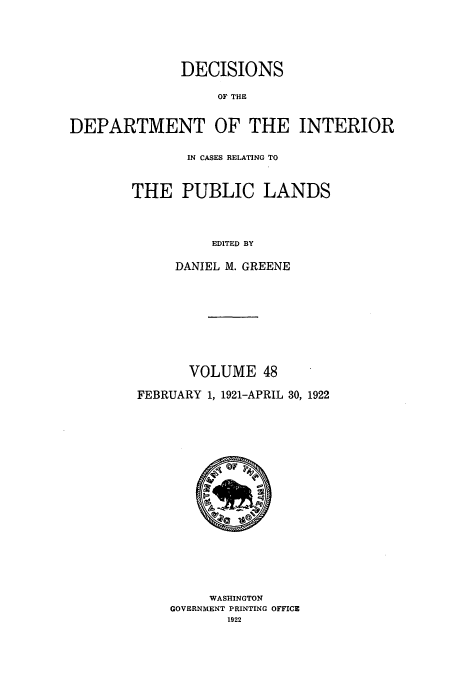 handle is hein.doi/dedinter0048 and id is 1 raw text is: 



              DECISIONS

                   OF THE

DEPARTMENT OF THE INTERIOR


       IN CASES RELATING TO


THE PUBLIC LANDS


          EDITED BY

     DANIEL M. GREENE


       VOLUME 48
FEBRUARY 1, 1921-APRIL 30, 1922


     WASHINGTON
GOVERNMENT PRINTING OFFICE
       1922


