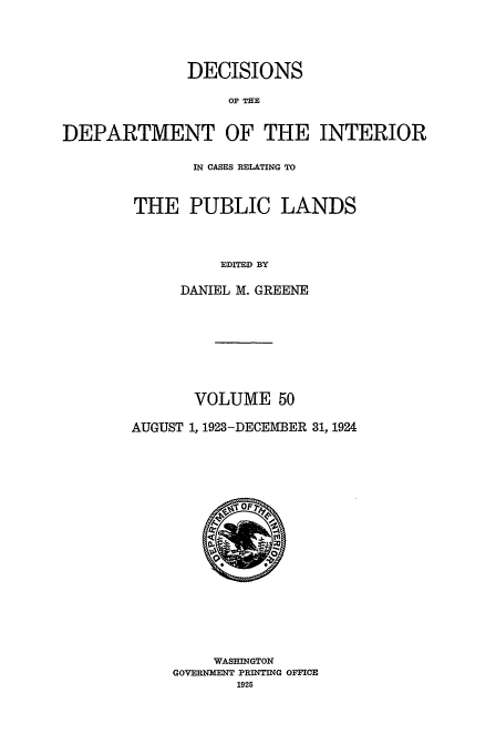 handle is hein.doi/dedinter0050 and id is 1 raw text is: 



              DECISIONS
                   OF THE

DEPARTMENT OF THE INTERIOR


       IN CASES RELATING TO


THE PUBLIC LANDS


          EDITED BY

     DANIEL M. GREENE


       VOLUME 50

AUGUST 1, 1923-DECEMBER 31, 1924


     WASHINGTON
GOVERNMENT PRINTING OFFICE
       1925


