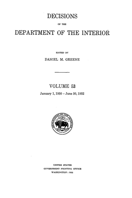 handle is hein.doi/dedinter0053 and id is 1 raw text is: 


               DECISIONS

                    OF THE

DEPARTMENT OF THE INTERIOR




                   EDITED BY


  DANIEL M. GREENE






    VOLUME 53

January 1, 1930 - June 30, 1932


    UNITED STATES
GOVERNMENT PRINTING OFFICE
    WASHINGTON: 1933


