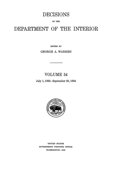 handle is hein.doi/dedinter0054 and id is 1 raw text is: 



               DECISIONS

                    OF THE

DEPARTMENT OF THE INTERIOR




                   EDITED BY


  GEORGE A. WARREN






    VOLUME 54

July 1, 1932 - September 30, 1934


    UNITED STATES
GOVERNMENT PRINTING OFFICE
    WASHINGTON: 1935


