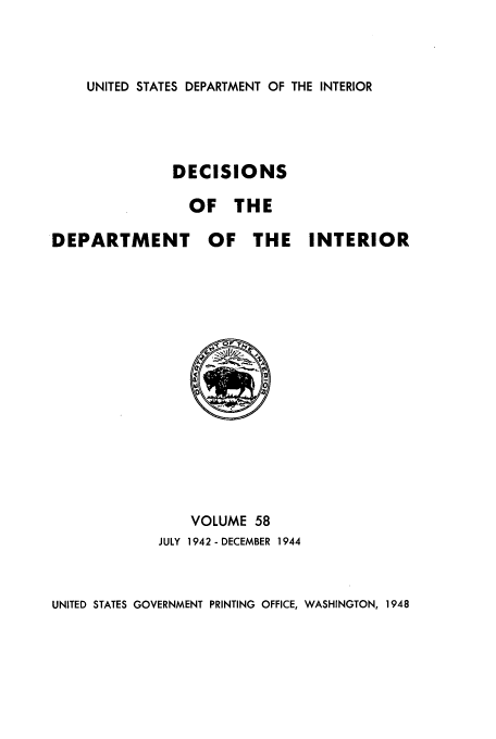 handle is hein.doi/dedinter0058 and id is 1 raw text is: 



UNITED STATES DEPARTMENT OF THE INTERIOR


DECISIONS

  OF THE


DEPARTMENT


OF THE INTERIOR


    VOLUME 58
JULY 1942 -DECEMBER 1944


UNITED STATES GOVERNMENT PRINTING OFFICE, WASHINGTON, 1948


