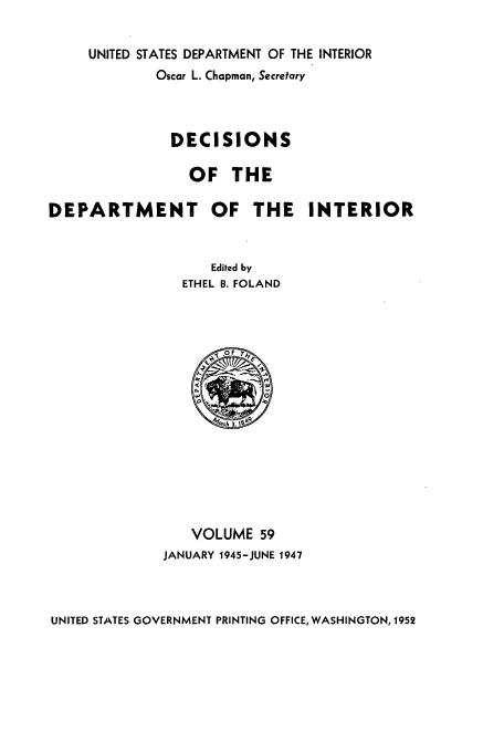 handle is hein.doi/dedinter0059 and id is 1 raw text is: 

UNITED STATES DEPARTMENT OF THE INTERIOR
        Oscar L. Chapman, Secretary



          DECISIONS

            OF THE


DEPARTMENT OF THE


INTERIOR


   Edited by
ETHEL B. FOLAND


   VOLUME 59
JANUARY 1945-JUNE 1947


UNITED STATES GOVERNMENT PRINTING OFFICE, WASHINGTON, 1952


