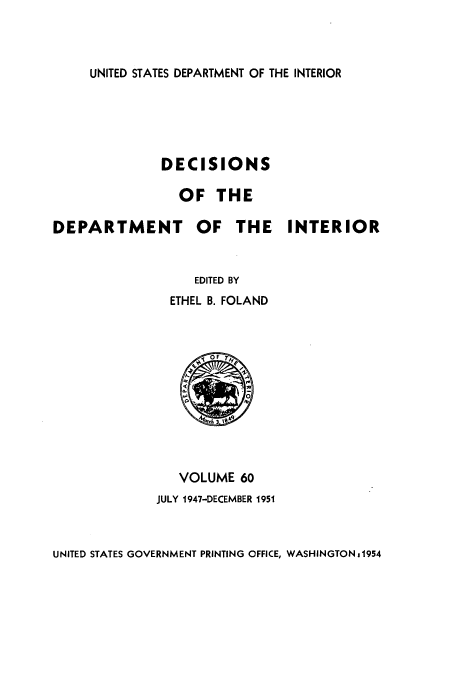 handle is hein.doi/dedinter0060 and id is 1 raw text is: 



UNITED STATES DEPARTMENT OF THE INTERIOR


DECISIONS

  OF THE


DEPARTMENT OF THE


                  EDITED BY
               ETHEL B. FOLAND


INTERIOR


   VOLUME 60
JULY 1947-DECEMBER 1951


UNITED STATES GOVERNMENT PRINTING OFFICE, WASHINGTON01954



