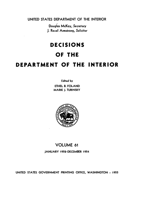 handle is hein.doi/dedinter0061 and id is 1 raw text is: 


     UNITED STATES DEPARTMENT OF THE INTERIOR
               Douglas McKay, Secretary
               J. Reuel Armstrong, Solicitor


               DECISIONS

                  OF THE

DEPARTMENT OF THE INTERIOR


                     Edited by
                  ETHEL B. FOLAND
                  MARIE J. TURINSKY











                  VOLUME 61
             JANUARY 1952-DECEMBER 1954


UNITED STATES GOVERNMENT PRINTING OFFICE, WASHINGTON : 1955


