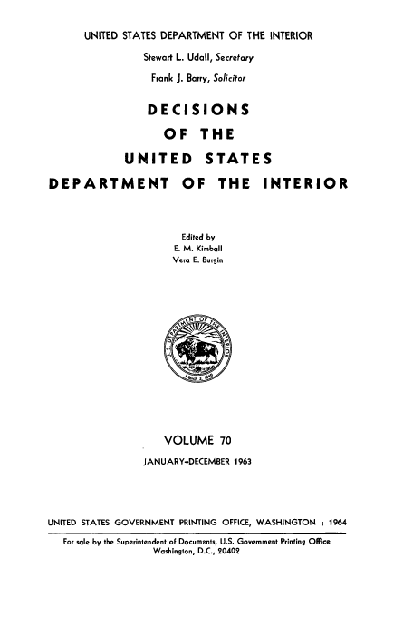 handle is hein.doi/dedinter0070 and id is 1 raw text is: 

UNITED STATES DEPARTMENT OF THE INTERIOR
          Stewart L. Udall, Secretary
            Frank J. Barry, Solicitor


                 DECISIONS

                    OF THE

             UNITED STAT

DEPARTMENT OF THE



                       Edited by
                       E. M. Kimball
                     Vera E. Burgin


ES

  INTERIOR


                    VOLUME 70
                JANUARY-DECEMBER 1963




UNITED STATES GOVERNMENT PRINTING OFFICE, WASHINGTON 1964
   For sale by the Superintendent oF Documents, U.S. Government Printing Olfice
                  Washington, D.C., 20402


