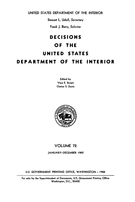 handle is hein.doi/dedinter0072 and id is 1 raw text is: 

      UNITED STATES DEPARTMENT OF THE INTERIOR
                Stewart L. Udall, Secretary
                  Frank J. Barry, Solicitor


                  DECISIONS

                    OF THE

              UNITED       STATES

DEPARTMENT             OF    THE     INTERIOR



                       Edited by
                       Vera E. Burgin
                     Clarice S. Davis


                  VOLUME 72
              JANUARY-DECEMBER 1965




  U.S. GOVERNMENT PRINTING OFFICE, WASHINGTON : 1966
For sale by the Superintendent of Documents, U.S. Government Printing Office
                Washington, D.C., 20402



