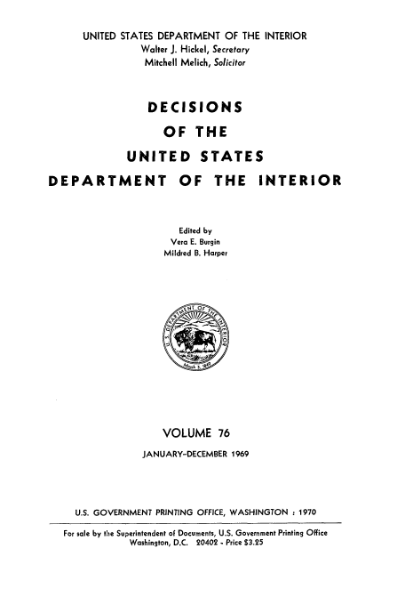 handle is hein.doi/dedinter0076 and id is 1 raw text is: 

      UNITED STATES DEPARTMENT OF THE INTERIOR
                Walter J. Hickel, Secretary
                Mitchell Melich, Solicitor



                  DECISIONS

                    OF THE

              UNITED STATES

DEPARTMENT OF THE INTERIOR



                       Edited by
                       Vera E. Burgin
                    Mildred B. Harper














                    VOLUME 76
                 JANUARY-DECEMBER 1969




     U.S. GOVERNMENT PRINTING OFFICE, WASHINGTON :1970
   For sale by the Superintendent of Documents, U.S. Government Printing Office
              Washington, D.C. 20402 - Price $3.25


