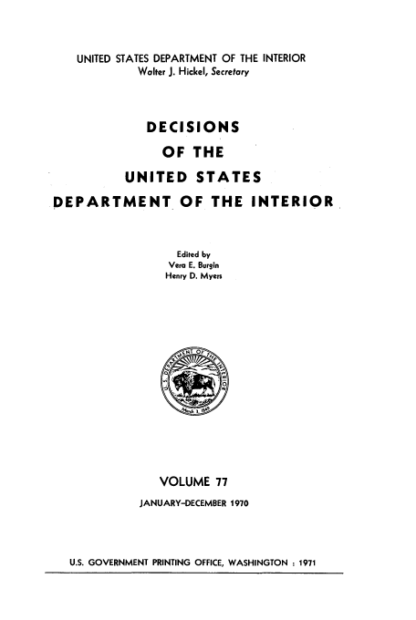 handle is hein.doi/dedinter0077 and id is 1 raw text is: 


    UNITED STATES DEPARTMENT OF THE INTERIOR
             Walter J. Hickel, Secretary



             DECISIONS

                OF THE

           UNITED STATES

DEPARTMENT OF THE INTERIOR



                  Edited by
                  Vera E. Burgin
                  Henry D. Myers


   VOLUME 77
JANUARY-DECEMBER 1970


U.S. GOVERNMENT PRINTING OFFICE, WASHINGTON : 1971


