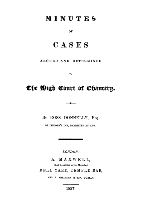 handle is hein.eislr/micarhic0001 and id is 1 raw text is: MINUTES
OF
CASES

ARGUED AND DETERMINED
e      i tourt of      atr.
-4-
By ROSS DONNELLY, EsQ.
OF LINCOLN'S INN, BARRISTER AT LAW,

LONDON:
A. MAXWELL,
(Law Bookseller to Her Majesty,)
BELL YARD, TEMPLE BAR,
AND R. MILLIKEN & SON, DUBLIN.
1837.


