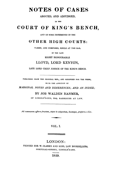 handle is hein.eislr/nocaab0001 and id is 1 raw text is: NOTES OF CASES
ARGUED, AND ADJUDGED,
IN THE
RT OF KING'S BEN
AND OF SOME DETERMINED IN THE
OTHER HIGH COURTS:
TAKEN, AND COMPOSED, WHILE AT THE BAR,
BY THE LATE
RIGHT HONOURABLE
LLOYD, LORD KENYON,
LATE LORD CHIEF JUSTICE OF THE KING'S BENCH.

PUBLISHED FROM THE ORIGINAL MSS., AND ARRANGED FOR THE PRESS,
WITH THE ADDITION OF
MARGINAL NOTES AND REFERENCES; AND AN INDEX;
BY JOB WALDEN HANMER,
OF LINCOLN'S-INN, ESQ. BARRISTER AT LAW.
Ad communen aferrefructum, atque in adspectum, lucemque, proferre.-Cic.
VOL. I.

LONDON:
PRINTED FOR W. CLARKE AND SONS, LAW BOOKSELLERS,
PORTUGAL-STREET, LINCOLN'S-INN.
1819.

COU

CH,


