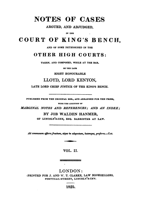 handle is hein.eislr/nocaab0002 and id is 1 raw text is: NOTES OF CASES
ARGUED, AND ADJUDGED,
IN THE
COURT OF KING'S BENCH,
AND OF SOME DETERMINED IN THE
OTHER HIGH COURTS:
TAKEN, AND COMPOSED, WHILE AT THE BAR,
3Y THE LATE
RIGHT HONOURABLE
LLOYD, LORD KENYON,
LATE LORD CHIEF JUSTICE OF THE KING'S BENCH.
PUBLISHED TROM THE ORIGINAL MSS., AND ARRANGED FOR THE PRESS,
WITH TEE ADDITION OF
MARGINAL NOTES AND REFERENCES; AND AN INDEX;
BY JOB WALDEN HANMER,
OF LINCOLN'S-INN, ESQ. BARRISTER AT LAW.
Ad communer aferrefractum, arque in adspectm, lueemqe, proferre.-Cie.
VOL. II.
LONDON:
iPRINTED FOR J. AND W. T. CLARKE, LAW BOOKSELLERS,
PORTUGAL-STREET, LINCOLN'S-INN.
1825.


